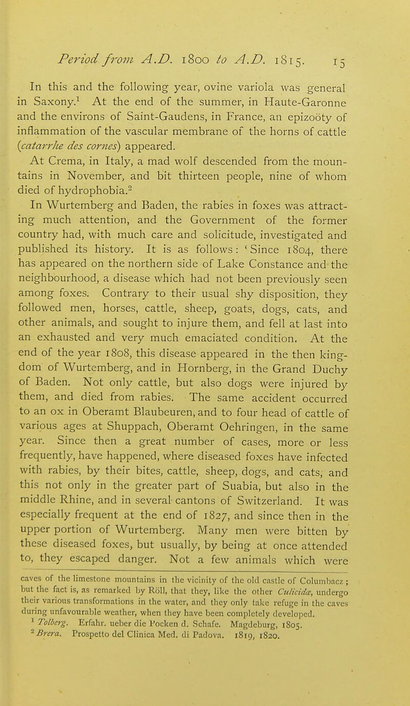 In this and the following year, ovine variola was general in Saxony.^ At the end of the summer, in Haute-Garonne and the environs of Saint-Gaudens, in France, an epizooty of inflammation of the vascular membrane of the horns of cattle {catarrhe des comes) appeared. At Crema, in Italy, a mad wolf descended from the moun- tains in November, and bit thirteen people, nine of whom died of hydrophobia.- In Wurtemberg and Baden, the rabies in foxes was attract- ing much attention, and the Government of the former country had, with much care and solicitude, investigated and published its history. It is as follows: 'Since 1804, there has appeared on the northern side of Lake Constance and the neighbourhood, a disease which had not been previously seen among foxes. Contrary to their usual shy disposition, they followed men, horses, cattle, sheep, goats, dogs, cats, and other animals, and sought to injure them, and fell at last into an exhausted and very much emaciated condition. At the end of the year 1808, this disease appeared in the then king- dom of Wurtemberg, and in Hornberg, in the Grand Duchy of Baden. Not only cattle, but also dogs were injured by them, and died from rabies. The same accident occurred to an ox in Oberamt Blaubeuren, and to four head of cattle of various ages at Shuppach, Oberamt Oehringen, in the same year. Since then a great number of cases, more or less frequently, have happened, where diseased foxes have infected with rabies, by their bites, cattle, sheep, dogs, and cats, and this not only in the greater part of Suabia, but also in the middle Rhine, and in several- cantons of Switzerland. It was especially frequent at the end of 1827, and since then in the upper portion of Wurtemberg. Many men were bitten by these diseased foxes, but usually, by being at once attended to, they escaped danger. Not a few animals which were caves of the limestone mountains in the vicinity of the old castle of Columbacz; but the fact is, as remarked by Roll, that they, like the other Culicidcc, undergo their various transformations in the water, and they only take refuge in the caves during unfavourable weather, when they have been completely developed. 1 Tolberg. Erfahr. ueber die Pocken d. Schafe. Magdeburg, 1805. ^Brcra. Prospetto del Clinica Med. di Padova. 1819,1820.