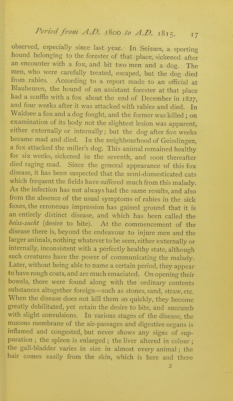 observed, especially since last year. In Seissen, a sporting hound belonging to the forester of that place, sickened after an encounter with a fox, and bit two men and a dog. The men, who were carefully treated, escaped, but the dog died from rabies. According to a report made to an official at Blaubeuren, the hound of an assistant forester at that place had a scuffle with a fox about the end of December in 1827, and four weeks after it was attacked with rabies and died. In Waldsee a fox and a dog fought, and the former was killed ; on examination of its body not the slightest lesion was apparent, either externally or internally; but the dog after five weeks became mad and died. In the neighbourhood of Geisslingen, a fox attacked the miller's dog. This animal remained healthy for six weeks, sickened in the seventh, and soon thereafter died raging mad. Since the general appearance of this fox disease, it has been suspected that the semi-domesticated cats which frequent the fields have suffered much from this malady. As the infection has not always had the same results, and also from the absence of the usual symptoms of rabies in the sick foxes, the erroneous impression has gained ground that it is an entirely distinct disease, and which has been called the beiss-sticht (desire to bite). At the commencement of the disease there is, beyond the endeavour to injure men and the larger animals, nothing whatever to be seen, either externally or internally, inconsistent with a perfectly healthy state, although such creatures have the power of communicating the malady. Later, without being able to name a certain period, they appear to have rough coats, and are much emaciated. On opening their bowels, there were found along with the ordinary contents substances altogether foreign—such as stones, sand, straw, etc. When the disease does not kill them so quickly, they become greatly debilitated, yet retain the desire to bite, and succumb with slight convulsions. In various stages of the disease, the mucous membrane of the air-passages and digestive organs is inflamed and congested, but never shows any signs of sup- puration ; the spleen is enlarged ; the liver altered in colour; the gall-bladder varies in size in almost every animal; the hair comes easily from the .skin, which is here and there