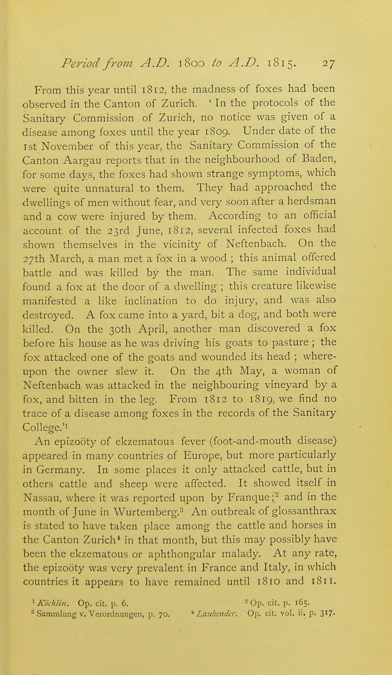 From this year until 1812, the madness of foxes had been observed in the Canton of Zurich. ' In the protocols of the Sanitary Commission of Zurich, no notice was given of a disease among foxes until the year 1809. Under date of the 1st November of this year, the Sanitary Commission of the Canton Aargau reports that in the neighbourhood of Baden, for some days, the foxes had shown strange symptoms, which were quite unnatural to them. They had approached the dwellings of men without fear, and very soon after a herdsman and a cow were injured by them. According to an official account of the 23rd June, 1812, several infected foxes had shown themselves in the vicinity of Neftenbach. On the 27th March, a man met a fox in a wood ; this animal offered battle and was killed by the man. The same individual found a fox at the door of a dwelling ; this creature likewise manifested a like inclination to do injury, and was also destroyed. A fox came into a yard, bit a dog, and both were killed. On the 30th April, another man discovered a fox before his house as he was driving his goats to pasture; the fox attacked one of the goats and wounded its head ; where- upon the owner slew it. On the 4th May, a woman of Neftenbach was attacked in the neighbouring vineyard by a fox, and bitten in the leg. From 1812 to 1819, we find no trace of a disease among foxes in the records of the Sanitary College.'! An epizooty of ekzematous fever (foot-and-mouth disease) appeared in many countries of Europe, but more particularly in Germany. In some places it only attacked cattle, but in others cattle and sheep were affected. It showed itself in Nassau, where it was reported upon by Franque ;^ and in the month of June in Wurtemberg.^ An outbreak of glossanthrax is stated 10 have taken place among the cattle and horses in the Canton Zurich* in that month, but this may possibly have been the ekzematous or aphthongular malady. At any rate, the epizooty was very prevalent in France and Italy, in which countries it appears to have remained until i8ro and 1811. ^Kdchlin. Op. cit. p. 6. = Op. cit. p. 165. ' Sammlung V. Verordnungen, p. 70. ^ Laubcndcr. Op. cit. vol. ii. p. 317-