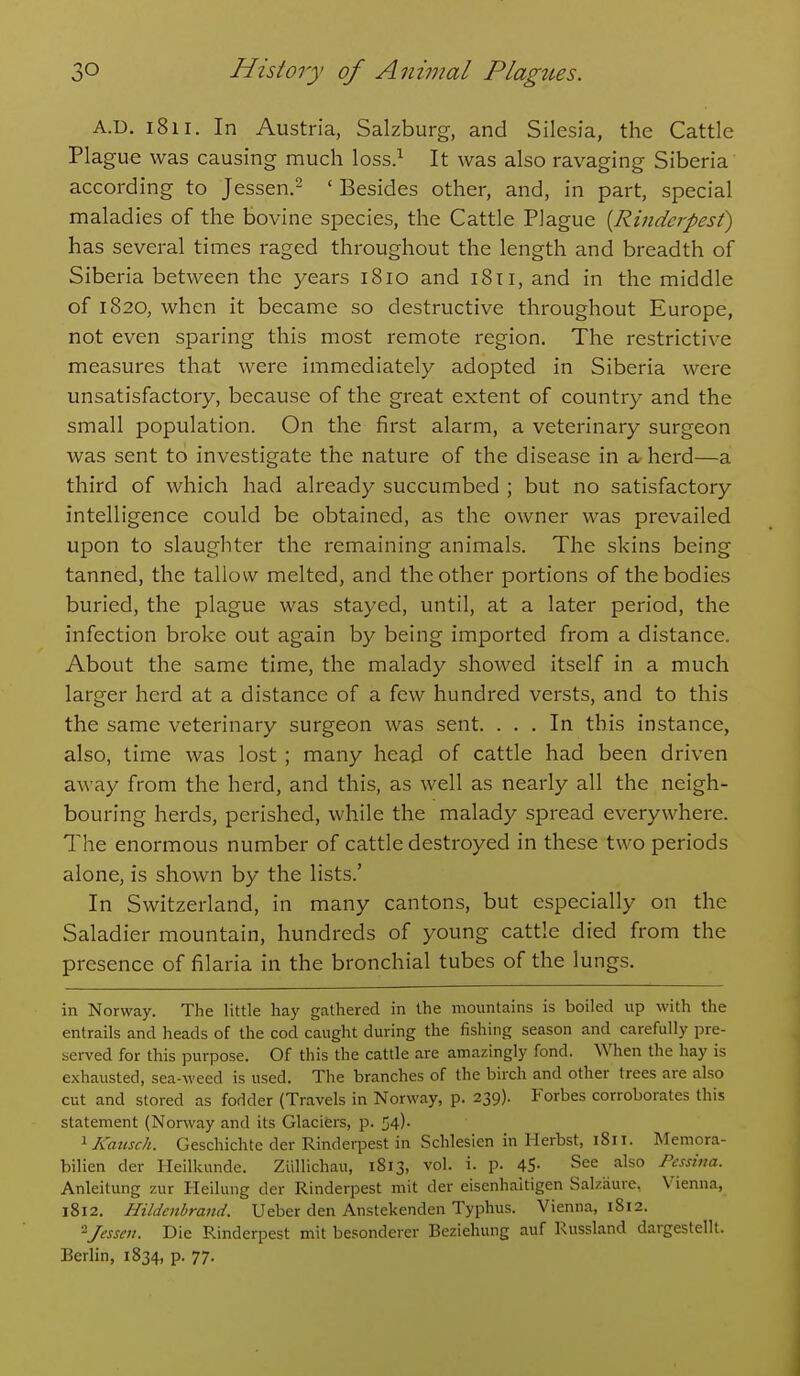 A.U. 1811. In Austria, Salzburg, and Silesia, the Cattle Plague was causing much loss.^ It was also ravaging Siberia according to Jessen.- ' Besides other, and, in part, special maladies of the bovine species, the Cattle Plague {Rinderpesf) has several times raged throughout the length and breadth of Siberia between the years 1810 and i8ti, and in the middle of 1820, when it became so destructive throughout Europe, not even sparing this most remote region. The restrictive measures that were immediately adopted in Siberia were unsatisfactory, because of the great extent of country and the small population. On the first alarm, a veterinary surgeon was sent to investigate the nature of the disease in a- herd—a third of which had already succumbed ; but no satisfactory intelligence could be obtained, as the owner was prevailed upon to slaughter the remaining animals. The skins being tanned, the tallow melted, and the other portions of the bodies buried, the plague was stayed, until, at a later period, the infection broke out again by being imported from a distance. About the same time, the malady showed itself in a much larger herd at a distance of a few hundred versts, and to this the same veterinary surgeon was sent. ... In this instance, also, time was lost ; many head of cattle had been driven away from the herd, and this, as well as nearly all the neigh- bouring herds, perished, while the malady spread everywhere. The enormous number of cattle destroyed in these two periods alone, is shown by the lists.' In Switzerland, in many cantons, but especially on the Saladier mountain, hundreds of young cattle died from the presence of filaria in the bronchial tubes of the lungs. in Norway. The little hay gathered in the mountains is boiled up with the entrails and heads of the cod caught during the fishing season and carefully pre- served for this purpose. Of this the cattle are amazingly fond. When the hay is exhausted, sea-weed is used. The branches of the birch and other trees are also cut and stored as fodder (Travels in Norway, p. 239). Forbes corroborates this statement (Norway and its Glacifers, p. 54)- ^Kausch. Geschichte der Rinderpest in Schlesien in Herbst, 1811. Memora- bilien der Heilkunde. Ziillichau, 1813, vol. i. p. 45- See also Pcsshm. Anleitung zur Heilung der Rinderpest mit der eisenhaitigen Salzaure. Vienna, 1812. Hildcnbrand. Ueber den Anstekenden Typhus. Vienna, 1812. 2Jesseii. Die Rinderpest mit besonderer Beziehung auf Russland dargestellt. Berlin, 1834, p. 77.