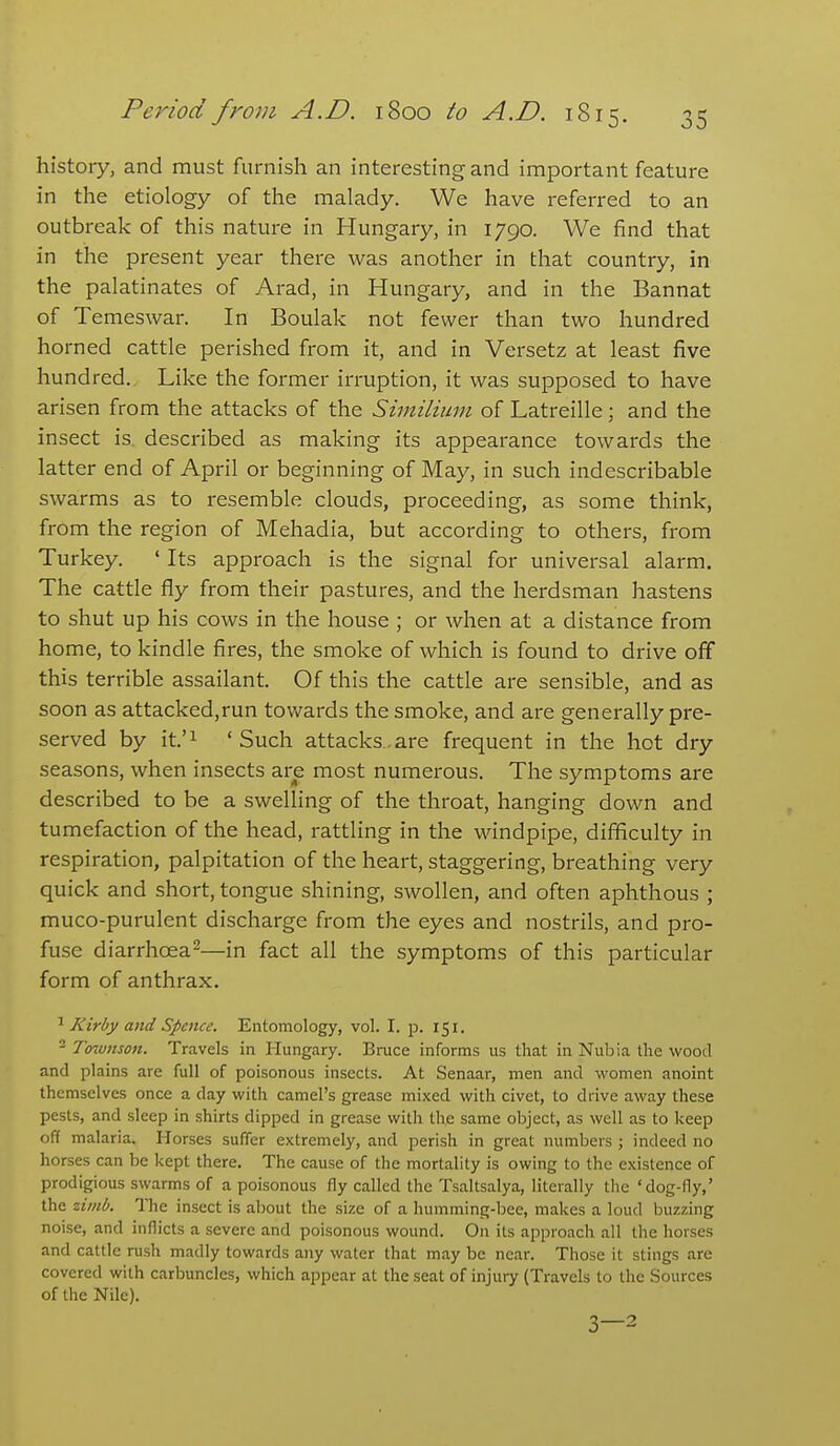 history, and must furnish an interesting and important feature in the etiology of the malady. We have referred to an outbreak of this nature in Hungary, in 1790. We find that in the present year there was another in that country, in the palatinates of Arad, in Hungary, and in the Bannat of Temeswar. In Boulak not fewer than two hundred horned cattle perished from it, and in Versetz at least five hundred. Like the former irruption, it was supposed to have arisen from the attacks of the Siinilium of Latreille; and the insect is. described as making its appearance towards the latter end of April or beginning of May, in such indescribable swarms as to resemble clouds, proceeding, as some think, from the region of Mehadia, but according to others, from Turkey. ' Its approach is the signal for universal alarm. The cattle fly from their pastures, and the herdsman hastens to shut up his cows in the house ; or when at a distance from home, to kindle fires, the smoke of which is found to drive off this terrible assailant. Of this the cattle are sensible, and as soon as attacked,run tovv^ards the smoke, and are generally pre- served by it.'i 'Such attacks.are frequent in the hot dry seasons, when insects are most numerous. The symptoms are described to be a swelling of the throat, hanging down and tumefaction of the head, rattling in the windpipe, difficulty in respiration, palpitation of the heart, staggering, breathing very quick and short, tongue shining, swollen, and often aphthous ; muco-purulent discharge from the eyes and nostrils, and pro- fuse diarrhoea^—in fact all the symptoms of this particular form of anthrax. ^ Kirby and Spence. Entomology, vol. I. p. 151. - Townson. Travels in Hungary. Bruce informs us that in Nubia the wood and plains are full of poisonous insects. At Senaar, men and women anoint themselves once a day with camel's grease mixed with civet, to drive away these pests, and sleep in shirts dipped in grease with the same object, as well as to keep off malaria. Horses suffer extremely, and perish in great numbers ; indeed no horses can be kept there. The cause of the mortality is owing to the existence of prodigious swarms of a poisonous fly called the Tsaltsalya, literally the 'dog-fly,' the ziinb. The insect is about the size of a humming-bee, makes a loud buzzing noise, and inflicts a severe and poisonous wound. On its approach all the horses and cattle rush madly towards aiiy water that may be near. Those it stings are covered with carbuncles, which appear at the seat of injuiy (Travels to the Sources of the Nile). 3—2