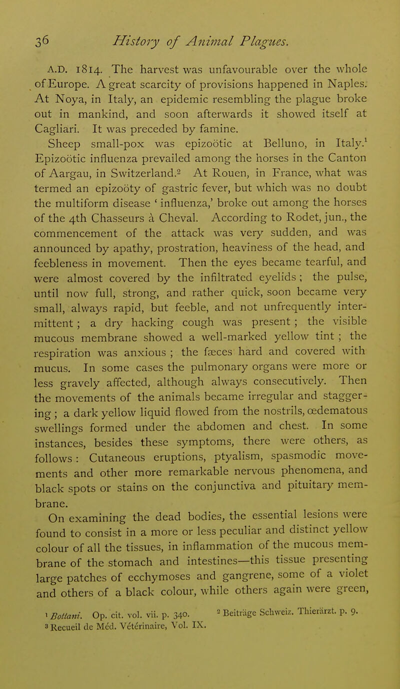 A.D. 1814. The harvest was unfavourable over the whole of Europe. A great scarcity of provisions happened in Naples. At Noya, in Italy, an epidemic resembling the plague broke out in mankind, and soon afterwards it showed itself at Cagliari. It was preceded by famine. Sheep small-pox was epizootic at Belluno, in Italy.^ Epizootic influenza prevailed among the horses in the Canton of Aargau, in Switzerland.^ At Rouen, in France, what was termed an epizooty of gastric fever, but which was no doubt the multiform disease ' influenza,' broke out among the horses of the 4th Chasseurs a Cheval. According to Rodet, jun., the commencement of the attack was very sudden, and was announced by apathy, prostration, heaviness of the head, and feebleness in movement. Then the eyes became tearful, and were almost covered by the infiltrated eyelids ; the pulse, until now full, strong, and rather quick, soon became very small, always rapid, but feeble, and not unfrequently inter- mittent ; a dry hacking cough was present ; the visible mucous membrane showed a well-marked yellow tint ; the respiration was anxious ; the faeces hard and covered with mucus. In some cases the pulmonary organs were more or less gravely affected, although always consecutively. Then the movements of the animals became irregular and stagger- ing ; a dark yellow liquid flowed from the nostrils, cedematous swellines formed under the abdomen and chest. In some instances, besides these symptoms, there were others, as follows: Cutaneous eruptions, ptyalism, spasmodic move- ments and other more remarkable nervous phenomena, and black spots or stains on the conjunctiva and pituitary mem- brane. On examining the dead bodies, the essential lesions were found to consist in a more or less peculiar and distinct yellow colour of all the tissues, in inflammation of the mucous mem- brane of the stomach and intestines—this tissue presenting large patches of ecchymoses and gangrene, some of a violet and others of a black colour, while others again were green, ' Bottani. Op. cit. vol. vii. p. 340. _  Beitrage Schweiz. ThieiHrzt. p. 9. 3 Recueil de Med. Veterinaire, Vol. IX.