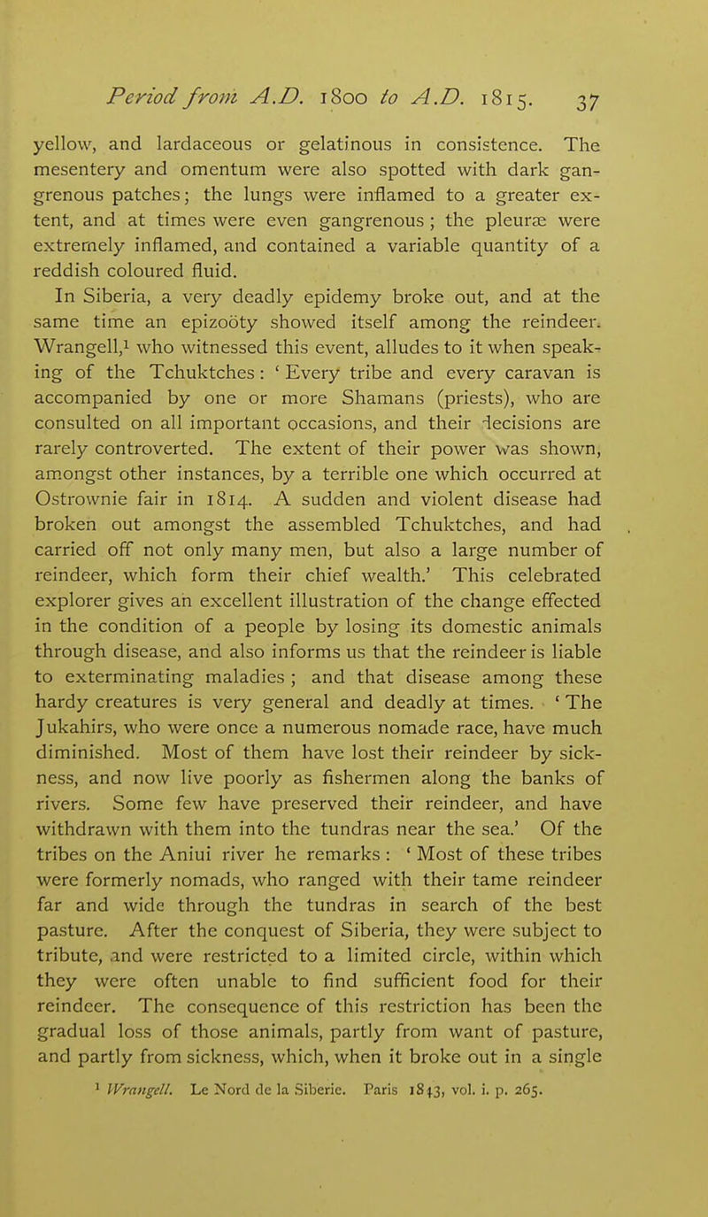 yellow, and lardaceous or gelatinous in consistence. The mesentery and omentum were also spotted with dark gan- grenous patches; the lungs were inflamed to a greater ex- tent, and at times were even gangrenous ; the pleurae were extremely inflamed, and contained a variable quantity of a reddish coloured fluid. In Siberia, a very deadly epidemy broke out, and at the same time an epizooty showed itself among the reindeer. Wrangell,! who witnessed this event, alludes to it when speak- ing of the Tchuktches: ' Every tribe and every caravan is accompanied by one or more Shamans (priests), who are consulted on all important occasions, and their -iecisions are rarely controverted. The extent of their power was shown, am.ongst other instances, by a terrible one which occurred at Ostrownie fair in 1814. A sudden and violent disease had broken out amongst the assembled Tchuktches, and had carried off not only many men, but also a large number of reindeer, which form their chief wealth.' This celebrated explorer gives an excellent illustration of the change effected in the condition of a people by losing its domestic animals through disease, and also informs us that the reindeer is liable to exterminating maladies ; and that disease among these hardy creatures is very general and deadly at times. ' The Jukahirs, who were once a numerous nomade race, have much diminished. Most of them have lost their reindeer by sick- ness, and now live poorly as fishermen along the banks of rivers. Some few have preserved their reindeer, and have withdrawn with them into the tundras near the sea.' Of the tribes on the Aniui river he remarks : ' Most of these tribes were formerly nomads, who ranged with their tame reindeer far and wide through the tundras in search of the best pasture. After the conquest of Siberia, they were subject to tribute, and were restricted to a limited circle, within which they were often unable to find sufficient food for their reindeer. The consequence of this restriction has been the gradual loss of those animals, partly from want of pasture, and partly from sickness, which, when it broke out in a single ' Wrangell. Le Nord de la Siberic. Paris 184.3, vol. i. p. 265.