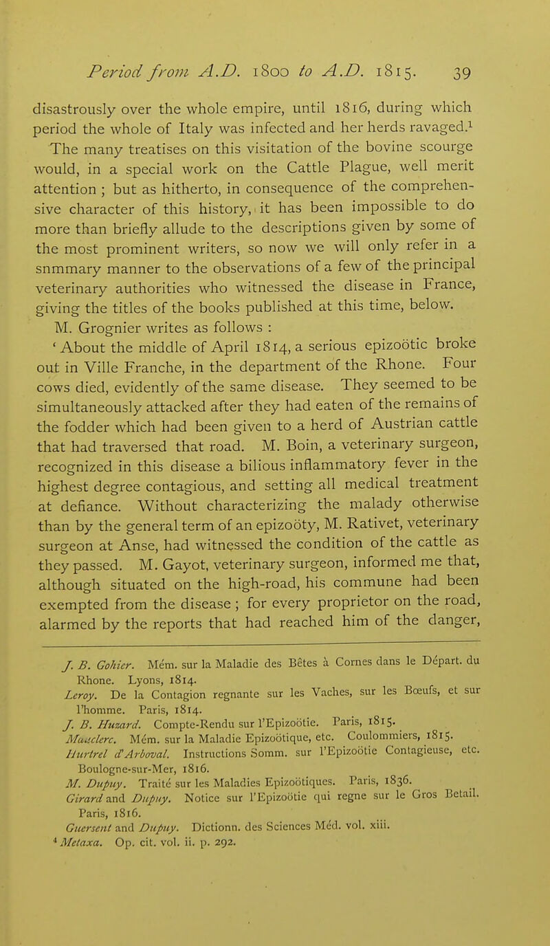 disastrously over the whole empire, until 1816, during which period the whole of Italy was infected and her herds ravaged.^ The many treatises on this visitation of the bovine scourge would, in a special work on the Cattle Plague, well merit attention ; but as hitherto, in consequence of the comprehen- sive character of this history, , it has been impossible to do more than briefly allude to the descriptions given by some of the most prominent writers, so now we will only refer m a summary manner to the observations of a few of the principal veterinary authorities who witnessed the disease in France, giving the titles of the books published at this time, below. M. Grognier writes as follows : 'About the middle of April 1814, a serious epizootic broke out in Ville Franche, in the department of the Rhone. Four cows died, evidently of the same disease. They seemed to be simultaneously attacked after they had eaten of the remains of the fodder which had been given to a herd of Austrian cattle that had traversed that road. M. Boin, a veterinary surgeon, recognized in this disease a bilious inflammatory fever in the highest degree contagious, and setting all medical treatment at defiance. Without characterizing the malady otherwise than by the general term of an epizooty, M. Rativet, veterinary surgeon at Anse, had witnessed the condition of the cattle as they passed. M. Gayot, veterinary surgeon, informed me that, although situated on the high-road, his commune had been exempted from the disease ; for every proprietor on the road, alarmed by the reports that had reached him of the danger, /. B. Gohicr. Mem. sur la Maladie des Betes a Comes dans le Depart, du Rhone. Lyons, 1814. Leroy. De la Contagion regnante sur les Vaches, sur les Bceufs, et sur rhomme. Paris, 1814. J. B. Huzard. Compte-Rendu sur I'Epizootie. Paris, 1815. Muuclerc. Mem. sur la Maladie Epizootique, etc. Coulommiers, 1815. Hurtrel cTArboval. Instructions Somm. sur I'Epizootie Contagieusc, etc. Boulogne-sur-Mer, 1816. M. Dupuy. Traite sur les Maladies Epizootiques. Paris, 1836. Girardzx\CL Dupiiy. Notice sur I'Epizootie qui regne sur le Gros Betail. Paris, 1816. Gucrsent and Dupuy. Dictionn. des Sciences Med. vol. xiii. Metaxa. Op. cit. vol. ii. p. 292.