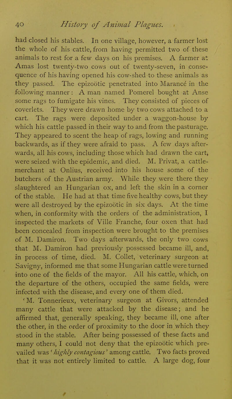 had closed his stables. In one village, however, a farmer lost the whole of his cattle, from having permitted two of these animals to rest for a few days on his premises. A farmer at Amas lost twenty-two cows out of twenty-seven, in conse- quence of his having opened his cow-shed to these animals as they passed. The epizootic penetrated into Maranc6 in the following manner: A man named Pomerel bought at Anse some rags to fumigate his vines. They consisted of pieces of coverlets. They were drawn home by two cows attached to a cart. The rags were deposited under a waggon-house by which his cattle passed in their way to and from the pasturage. They appeared to scent the heap of rags, lowing and running backwards, as if they were afraid to pass. A few days after- wards, all his cows, including those which had drawn the cart, were seized with the epidemic, and died. M. Privat, a cattle- merchant at Onlius, received into his house some of the butchers of the Austrian army. While they were there they slaughtered an Hungarian ox, and left the skin in a corner of the stable. He had at that time five healthy cows, but they were all destroyed by the epizootic in six days. At the time when, in conformity with the orders of the administration, I inspected the markets of Ville Franche, four oxen that had been concealed from inspection were brought to the premises of M. Damiron. Two days afterwards, the only two cows that M. Damiron had previously possessed became ill, and, in process of time, died. M. Collet, veterinary surgeon at Savigny, informed me that some Hungarian cattle were turned into one of the fields of the mayor. All his cattle, which, on the departure of the others, occupied the same fields, were infected with the disease, and every one of them died. ' M. Tonnerieux, veterinary surgeon at Givors, attended many cattle that were attacked by the disease; and he affirmed that, generally speaking, they became ill, one after the other, in the order of proximity to the door in which they stood in the stable. After being possessed of these facts and many others, I could not deny that the epizootic which pre- vailed was ' higJily contagious' among cattle. Two facts proved that it was not entirely limited to cattle. A large dog, four