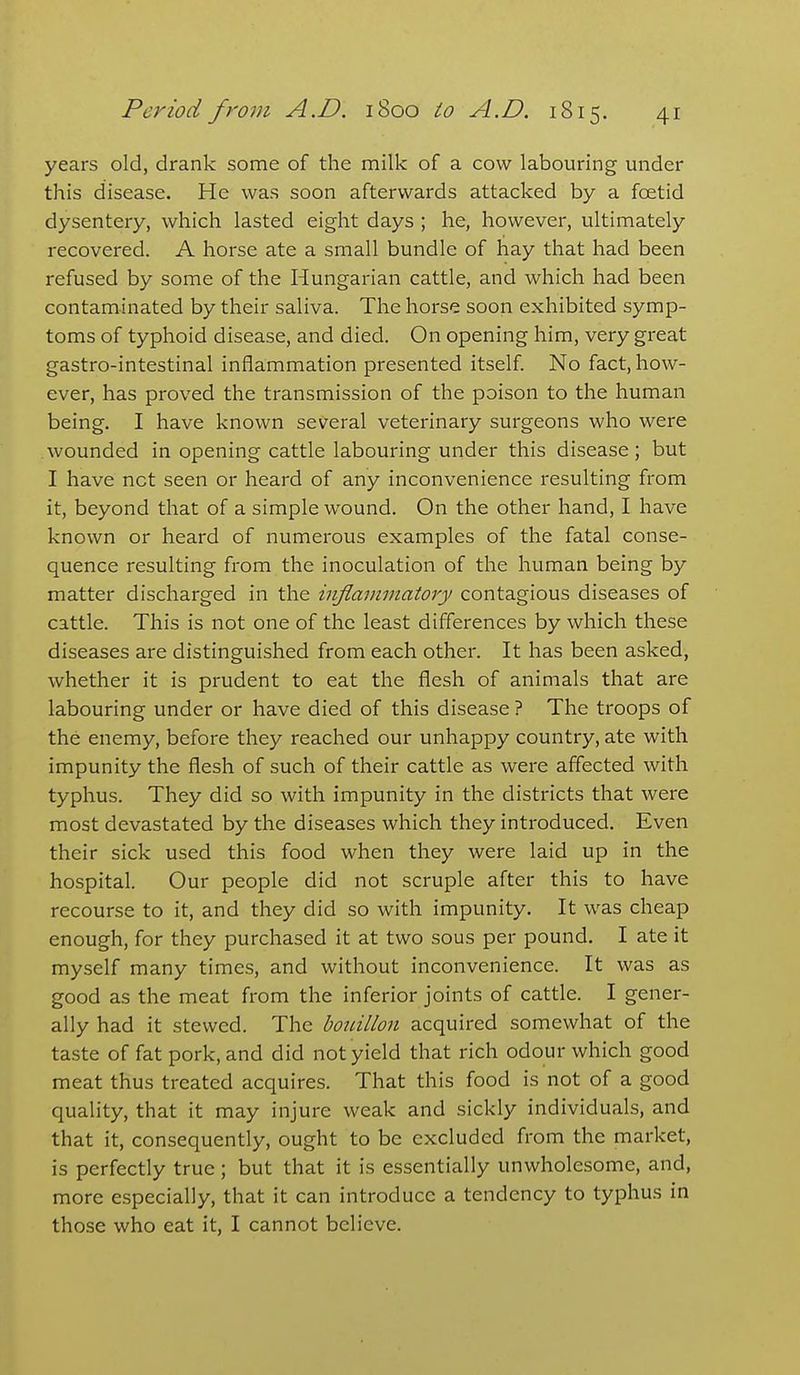 years old, drank some of the milk of a cow labouring under this disease. He was soon afterwards attacked by a foetid dysentery, which lasted eight days ; he, however, ultimately recovered. A horse ate a small bundle of hay that had been refused by some of the Hungarian cattle, and which had been contaminated by their saliva. The horse soon exhibited symp- toms of typhoid disease, and died. On opening him, very great gastro-intestinal inflammation presented itself. No fact, how- ever, has proved the transmission of the poison to the human being. I have known several veterinary surgeons who were wounded in opening cattle labouring under this disease; but I have net seen or heard of any inconvenience resulting from it, beyond that of a simple wound. On the other hand, I have known or heard of numerous examples of the fatal conse- quence resulting from the inoculation of the human being by matter discharged in the inflammatory contagious diseases of cattle. This is not one of the least differences by which these diseases are distinguished from each othei'. It has been asked, whether it is prudent to eat the flesh of animals that are labouring under or have died of this disease ? The troops of the enemy, before they reached our unhappy country, ate with impunity the flesh of such of their cattle as were affected with typhus. They did so with impunity in the districts that were most devastated by the diseases which they introduced. Even their sick used this food when they were laid up in the hospital. Our people did not scruple after this to have recourse to it, and they did so with impunity. It was cheap enough, for they purchased it at two sous per pound. I ate it myself many times, and without inconvenience. It was as good as the meat from the inferior joints of cattle. I gener- ally had it stewed. The bouillon acquired somewhat of the taste of fat pork, and did not yield that rich odour which good meat thus treated acquires. That this food is not of a good quality, that it may injure weak and sickly individuals, and that it, consequently, ought to be excluded from the market, is perfectly true ; but that it is essentially unwholesome, and, more especially, that it can introduce a tendency to typhus in those who eat it, I cannot believe.