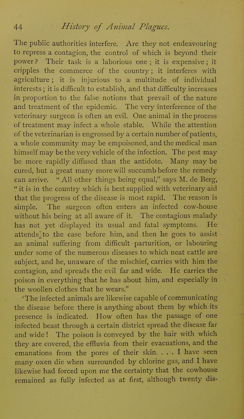 The public authorities interfere. Are they not endeavouring to repress a contagion, the control of which is beyond their power ? Their task is a laborious one ; it is expensive ; it cripples the commerce of the country; it interferes with agriculture; it is injurious to a multitude of individual interests ; it is difficult to establish, and that difficulty increases in proportion to the false notions that prevail of the nature and treatment of the epidemic. The very interference of the veterinary surgeon is often an evil. One animal in the process of treatment may infect a whole stable. While the attention of the veterinarian is engrossed by a certain number of patients, a whole community may be empoisoned, and the medical man himself may be the very vehicle of the infection. The pest may be more rapidly diffused than the antidote. Many may be cured, but a great many more will succumb before the remedy can arrive.  All other things being equal, says M. de Berg,  it is in the country which is best supplied with veterinary aid that the progress of the disease is most rapid. The reason is simple. The surgeon often enters an infected cow-house without his being at all aware of it. The contagious malady has not yet displayed its usual and fatal symptoms. He attends],to the case before him, and then he goes to assist an animal suffering from difficult parturition, or labouring under some of the numerous diseases to which neat cattle are subject, and he, unaware of the mischief, carries with him the contagion, and spreads the evil far and wide. He carries the poison in everything that he has about him, and especially in the woollen clothes that he wears. 'The infected animals are likewise capable of communicating the disease before there is anything about them by which its presence is indicated. How often has the passage of one infected beast through a certain district spread the disease far and wide ! The poison is conveyed by the hair with which they are covered, the effluvia from their evacuations, and the emanations from the pores of their skin. ... I have seen many oxen die when surrounded by chlorine gas, and I have likewise had forced upon me the certainty that the cowhouse remained as fully infected as at first, although twenty dis-