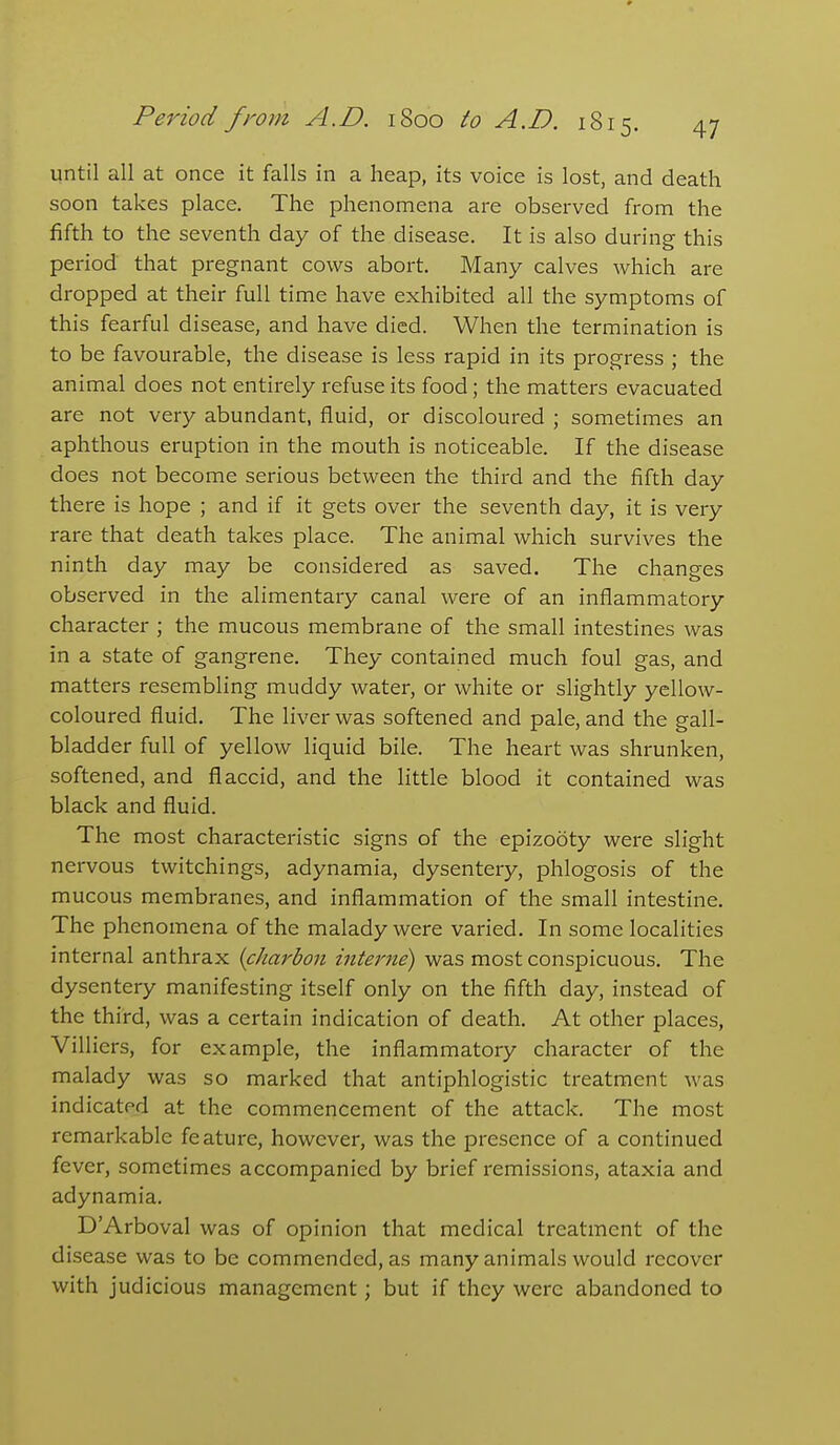 until all at once it falls in a heap, its voice is lost, and death soon takes place. The phenomena are observed from the fifth to the seventh day of the disease. It is also during this period that pregnant cows abort. Many calves which are dropped at their full time have exhibited all the symptoms of this fearful disease, and have died. When the termination is to be favourable, the disease is less rapid in its progress ; the animal does not entirely refuse its food; the matters evacuated are not very abundant, fluid, or discoloured ; sometimes an aphthous eruption in the mouth is noticeable. If the disease does not become serious between the third and the fifth day there is hope ; and if it gets over the seventh day, it is very rare that death takes place. The animal which survives the ninth day may be considered as saved. The changes observed in the alimentary canal were of an inflammatory character ; the mucous membrane of the small intestines was in a state of gangrene. They contained much foul gas, and matters resembling muddy water, or white or slightly yellow- coloured fluid. The liver was softened and pale, and the gall- bladder full of yellow liquid bile. The heart was shrunken, softened, and flaccid, and the little blood it contained was black and fluid. The most characteristic signs of the epizooty were slight nervous twitchings, adynamia, dysentery, phlogosis of the mucous membranes, and inflammation of the small intestine. The phenomena of the malady were varied. In some localities internal anthrax {charbon interne) was most conspicuous. The dysentery manifesting itself only on the fifth day, instead of the third, was a certain indication of death. At other places, Villiers, for example, the inflammatory character of the malady was so marked that antiphlogistic treatment was indicated at the commencement of the attack. The most remarkable feature, however, was the presence of a continued fever, sometimes accompanied by brief remissions, ataxia and adynamia. D'Arboval was of opinion that medical treatment of the disease was to be commended, as many animals would recover with judicious management; but if they were abandoned to