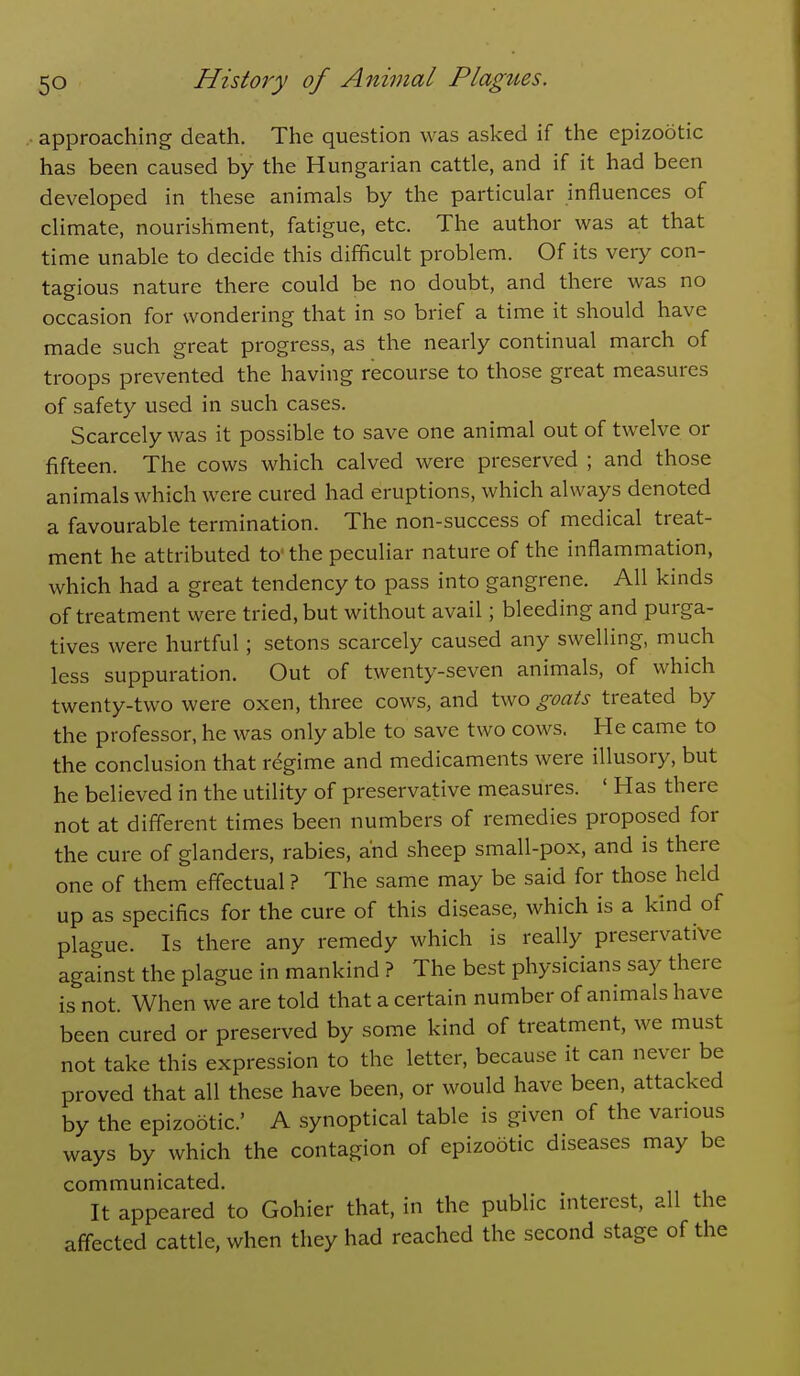 approaching death. The question was asked if the epizootic has been caused by the Hungarian cattle, and if it had been developed in these animals by the particular influences of climate, nourishment, fatigue, etc. The author was at that time unable to decide this difficult problem. Of its very con- tagious nature there could be no doubt, and there was no occasion for wondering that in so brief a time it should have made such great progress, as the nearly continual march of troops prevented the having recourse to those great measures of safety used in such cases. Scarcely was it possible to save one animal out of twelve or fifteen. The cows which calved were preserved ; and those animals which were cured had eruptions, which always denoted a favourable termination. The non-success of medical treat- ment he attributed to the peculiar nature of the inflammation, which had a great tendency to pass into gangrene. All kinds of treatment were tried, but without avail; bleeding and purga- tives were hurtful; setons scarcely caused any swelling, much less suppuration. Out of twenty-seven animals, of which twenty-two were oxen, three cows, and two goats treated by the professor, he was only able to save two cows. He came to the conclusion that regime and medicaments were illusory, but he believed in the utility of preservative measures. ' Has there not at diflerent times been numbers of remedies proposed for the cure of glanders, rabies, and sheep small-pox, and is there one of them effectual ? The same may be said for those held up as specifics for the cure of this disease, which is a kind of plague. Is there any remedy which is really preservative against the plague in mankind ? The best physicians say there is not. When we are told that a certain number of animals have been cured or preserved by some kind of treatment, we must not take this expression to the letter, because it can never be proved that all these have been, or would have been, attacked by the epizootic' A synoptical table is given of the various ways by which the contagion of epizootic diseases may be communicated. It appeared to Gohier that, in the public interest, all the affected cattle, when they had reached the second stage of the