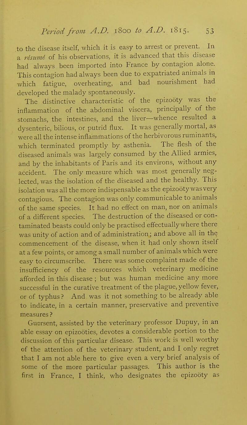 to the disease itself, which it is easy to arrest or prevent. In a Hsinni of his observations, it is advanced that this disease had always been imported into France by contagion alone. Tills contagion had always been due to expatriated animals in which fatigue, overheating, and bad nourishment had developed the malady spontaneously. The distinctive characteristic of the epizooty was the inflammation of the abdominal viscera, principally of the stomachs, the intestines, and the liver—whence resulted a dysenteric, bilious, or putrid flux. It was generally mortal, as were all the intense inflammations of the herbivorous ruminants, which terminated promptly by asthenia. The flesh of the diseased animals was largely consumed by the Allied armies, and by the inhabitants of Paris and its environs, without any accident. The only measure which was most generally neg- lected, was the isolation of the diseased and the healthy. This isolation was all the more indispensable as the epizooty was very contagious. The contagion was only communicable to animals of the same species. It had no eff'ect on man, nor on animals of a different species. The destruction of the diseased or con- taminated beasts could only be practised effectually where there was unity of action and of administration; and above all in the commencement of the disease, when it had only shown itself at a few points, or among a small number of animals which were easy to circumscribe. There was some complaint made of the insufficiency of the resources which veterinary medicine afforded in this disease ; but was human medicine any more successful in the curative treatment of the plague, yellow fever, or of typhus ? And was it not something to be already able to indicate, in a certain manner, preservative and preventive measures ? Gucrsent, assisted by the veterinary professor Dupuy, in an able essay on epizooties, devotes a considerable portion to the discussion of this particular disease. This work is well worthy of the attention of the veterinary student, and I only regret that I am not able here to give even a very brief analysis of some of the more particular passages. This author is the first in France, I think, who designates the epizooty as