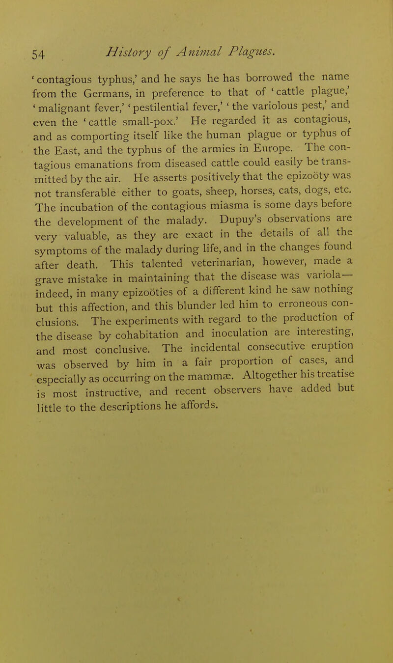 ' contagious typhus,' and he says he has borrowed the name from the Germans, in preference to that of ' cattle plague,' * malignant fever,' ' pestilential fever,' ' the variolous pest,' and even the ' cattle small-pox.' He regarded it as contagious, and as comporting itself like the human plague or typhus of the East, and the typhus of the armies in Europe. The con- tagious emanations from diseased cattle could easily be trans- mitted by the air. He asserts positively that the epizooty was not transferable either to goats, sheep, horses, cats, dogs, etc. The incubation of the contagious miasma is some days before the development of the malady. Dupuy's observations are very valuable, as they are exact in the details of all the symptoms of the malady during life, and in the changes found after death. This talented veterinarian, however, made a grave mistake in maintaining that the disease was variola— indeed, in many epizootics of a different kind he saw nothing but this affection, and this blunder led him to erroneous con- clusions. The experiments with regard to the production of the disease by cohabitation and inoculation are interesting, and most conclusive. The incidental consecutive eruption was observed by him in a fair proportion of cases, and especially as occurring on the mammae. Altogether his treatise is most instructive, and recent observers have added but little to the descriptions he affords.