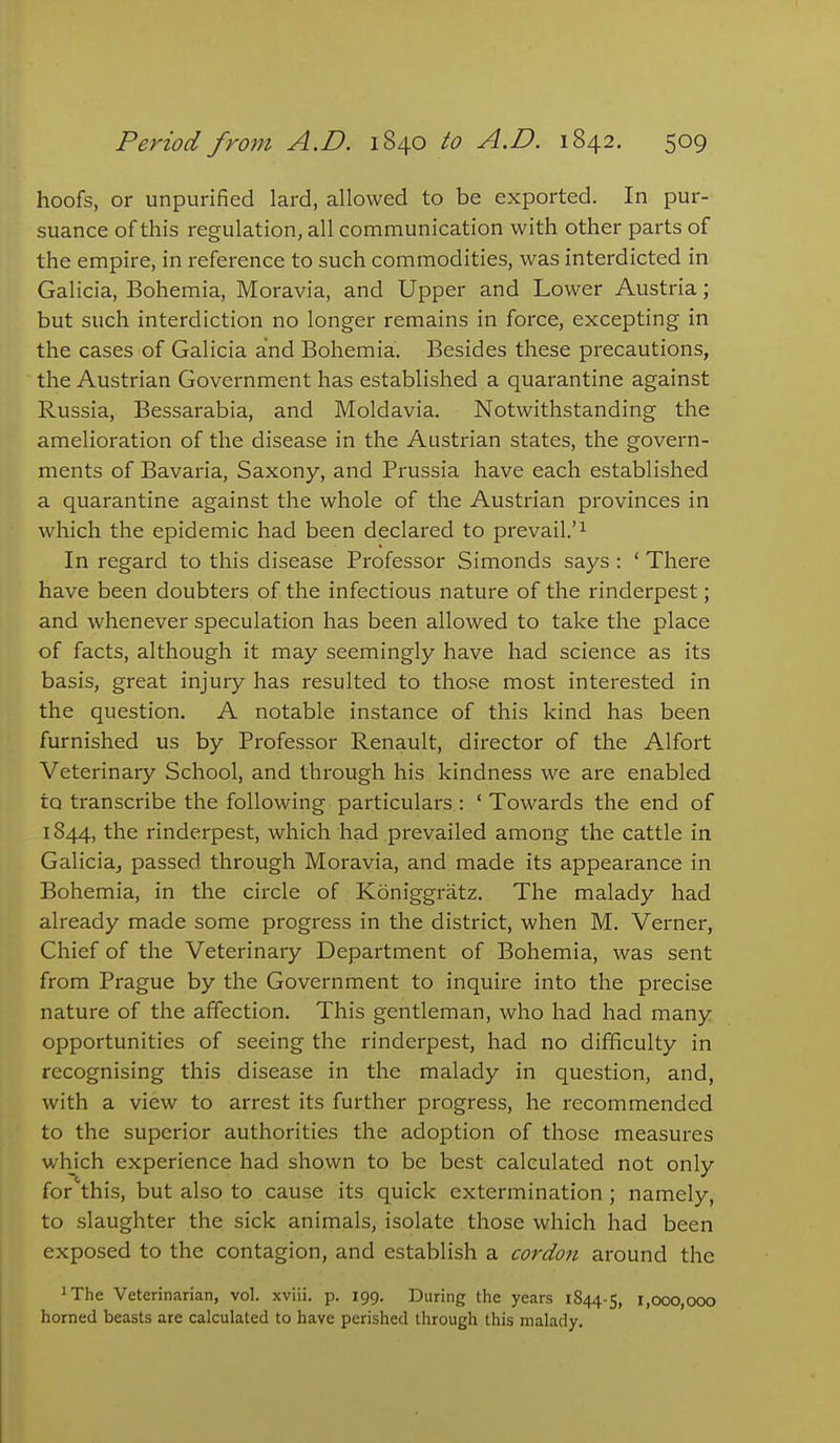 hoofs, or unpurified lard, allowed to be exported. In pur- suance of this regulation, all communication with other parts of the empire, in reference to such commodities, was interdicted in Galicia, Bohemia, Moravia, and Upper and Lower Austria; but such interdiction no longer remains in force, excepting in the cases of Galicia and Bohemia. Besides these precautions, the Austrian Government has established a quarantine against Russia, Bessarabia, and Moldavia. Notwithstanding the amelioration of the disease in the Austrian states, the govern- ments of Bavaria, Saxony, and Prussia have each established a quarantine against the whole of the Austrian provinces in which the epidemic had been declared to prevail.'^ In regard to this disease Professor Simonds says : ' There have been doubters of the infectious nature of the rinderpest; and whenever speculation has been allowed to take the place of facts, although it may seemingly have had science as its basis, great injury has resulted to those most interested in the question. A notable instance of this kind has been furnished us by Professor Renault, director of the Alfort Veterinary School, and through his kindness we are enabled to transcribe the following particulars : ' Towards the end of 1844, the rinderpest, which had prevailed among the cattle in Galicia, passed through Moravia, and made its appearance in Bohemia, in the circle of Koniggratz. The malady had already made some progress in the district, when M. Verner, Chief of the Veterinary Department of Bohemia, was sent from Prague by the Government to inquire into the precise nature of the affection. This gentleman, who had had many opportunities of seeing the rinderpest, had no difficulty in recognising this disease in the malady in question, and, with a view to arrest its further progress, he recommended to the superior authorities the adoption of those measures which experience had shown to be best calculated not only for this, but also to cause its quick extermination ; namely, to slaughter the sick animals, isolate those which had been exposed to the contagion, and establish a cordon around the ^The Veterinarian, vol. xviii. p. 199. During the years 1844-5, 1,000,000 horned beasts are calculated to have perished through this malady.