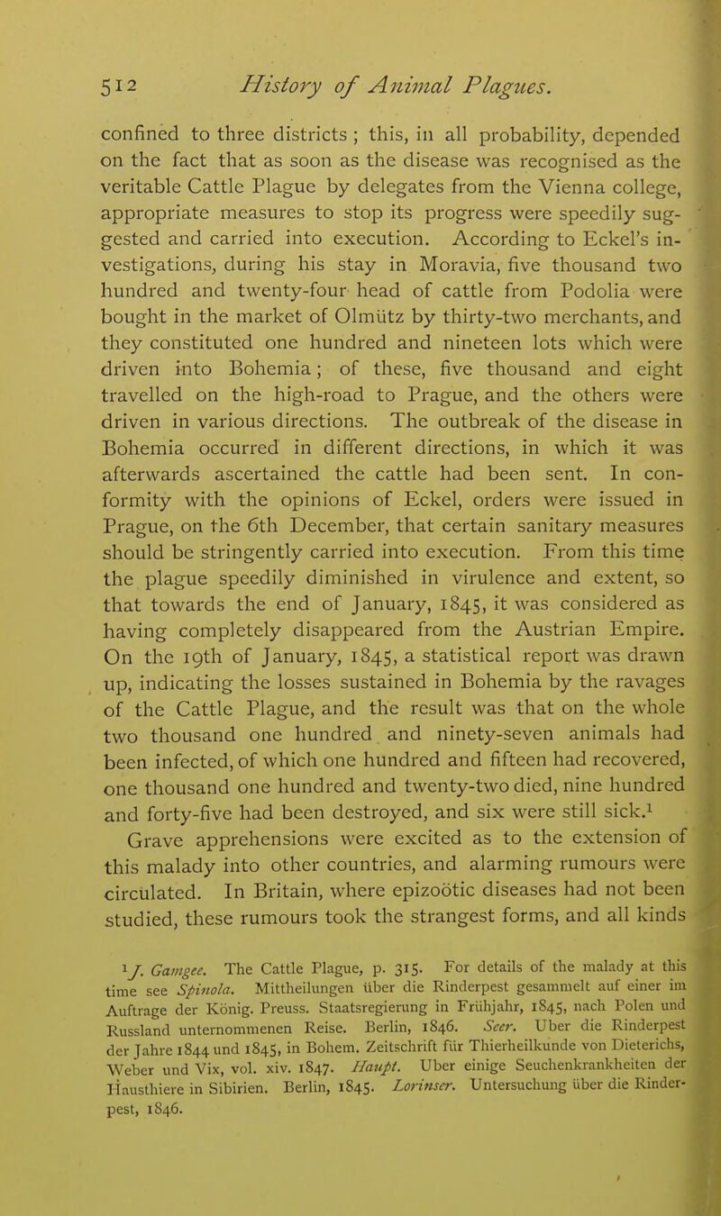 confined to three districts ; this, in all probability, depended on the fact that as soon as the disease was recognised as the veritable Cattle Plague by delegates from the Vienna college, appropriate measures to stop its progress were speedily sug- gested and carried into execution. According to Eckel's in- vestigations, during his stay in Moravia, five thousand two hundred and twenty-four head of cattle from Podolia were bought in the market of Olmiitz by thirty-two merchants, and they constituted one hundred and nineteen lots which were driven into Bohemia; of these, five thousand and eight travelled on the high-road to Prague, and the others were driven in various directions. The outbreak of the disease in Bohemia occurred in different directions, in which it was afterwards ascertained the cattle had been sent. In con- formity with the opinions of Eckel, orders were issued in Prague, on the 6th December, that certain sanitary measures should be stringently carried into execution. From this time the plague speedily diminished in virulence and extent, so that towards the end of January, 1845, it was considered as having completely disappeared from the Austrian Empire. On the 19th of January, 1845, a statistical report was drawn up, indicating the losses sustained in Bohemia by the ravages of the Cattle Plague, and the result was that on the whole two thousand one hundred and ninety-seven animals had been infected, of which one hundred and fifteen had recovered, one thousand one hundred and twenty-two died, nine hundred and forty-five had been destroyed, and six were still sick.^ Grave apprehensions were excited as to the extension of this malady into other countries, and alarming rumours were circulated. In Britain, where epizootic diseases had not been studied, these rumours took the strangest forms, and all kinds 1 /. Gamgee. The Cattle Plague, p. 315. For details of the malady at this time see Spinola. Mittheilungen liber die Rinderpest gesammelt auf einer im Auftrage der Konig. Preuss. Staatsregierung in Friihjahr, 1845, nach Polen und Russland unternommenen Reise. Berlin, 1846. Seer. Uber die Rinderpest der Jahre 1844 und 184S, in Bohem. Zeitschrift fiir Thierheilkunde von Dieterichs, Weber und Vix, vol. xiv. 1847. Haupt. Uber einige Seuchenkrankheiten der liausthiere in Sibirien. Berlin, 1845. Lorinser. Untersuchung uber die Rinder- pest, 1846.