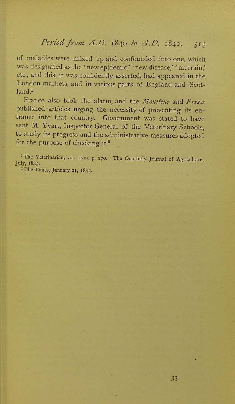 of maladies were mixed up and confounded into one, which was designated as the ' new epidemic/ ' new disease,' ' murrain,' etc., and this, it was confidently asserted, had appeared in the London markets, and in various parts of England and Scot- land.i France also took the alarm, and the Moniteiir and Presse published articles urging the necessity of preventing its en- trance into that country. Government was stated to have sent M. Yvart, Inspector-General of the Veterinary Schools, to study its progress and the administrative measures adopted for the purpose of checking it.^ iThe Veterinarian, vol. xviii. p. 270. The Quarterly Journal of Agriculture, July, 1845. ^ The Times, January 21, 1845. 33