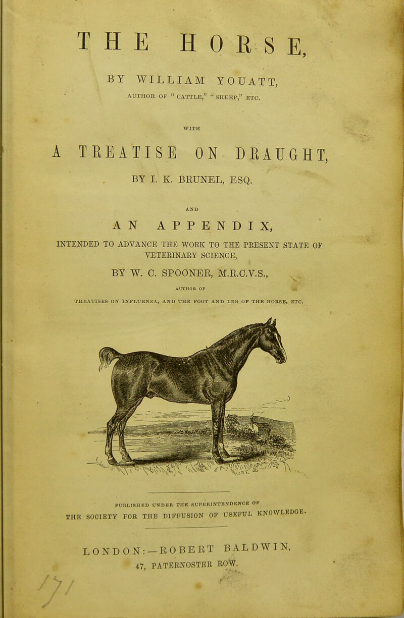 THE HO R S E, BY WILLIAM YOUATT, AUTIIOE OF  CATTLE,  SHEEP, ETC. WITH A TREATISE ON DRAUGHT, BY I. K. BE0NEL, ESQ. AHD AN APPENDIX, INTENDED TO ADVANCE THE WOEK TO THE PEESENT STATE OF VETEEINAEY SCIENCE, BY W. 0. SPOONER, M.E.C.V.S., author op !» theatises ox influenza, and the foot and leg of the hobse, etc. PUBLrSBED UNDER THB SUPKIIINTBIIDBNCE OK THE SOCIETY FOB THE DIFFUSION OF USEFUL KNOWLEDGE. LONDON: —ROBERT BALDWIN, 47, PATERNOSTBE ROW.