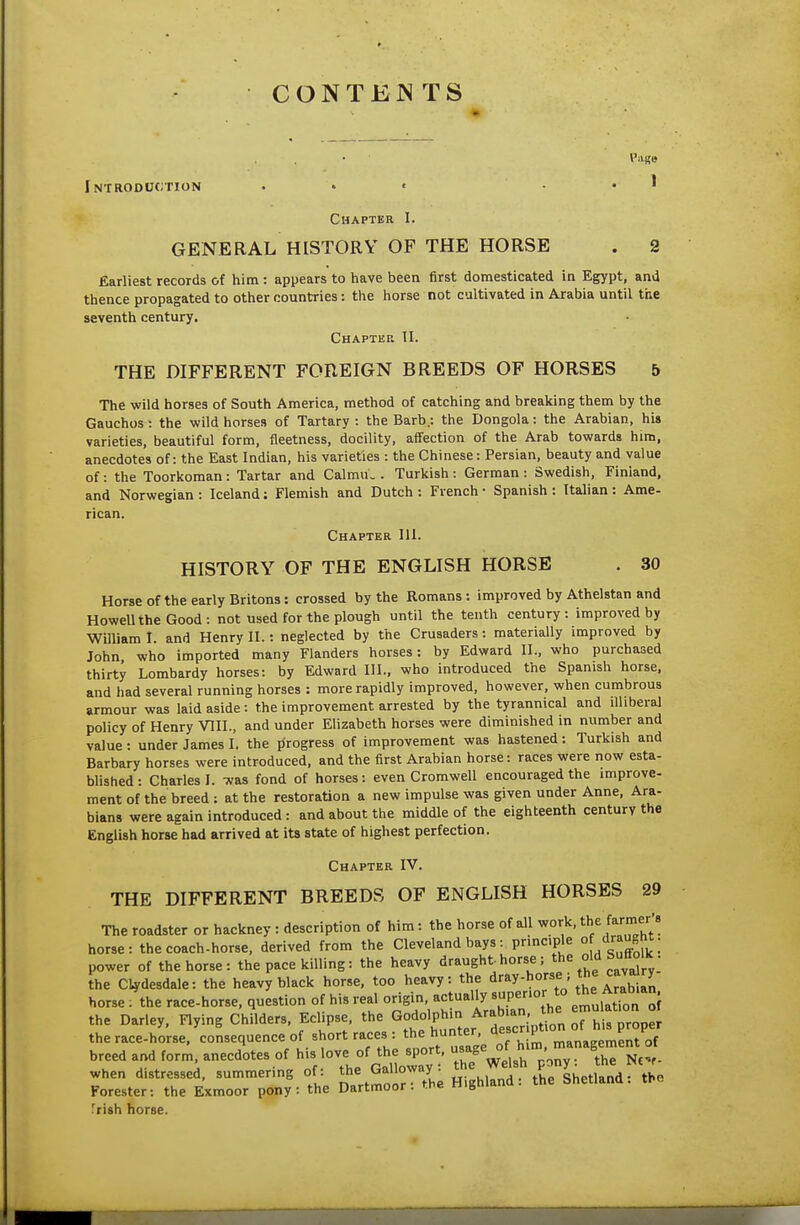 CONTENTS Vase Introduction ... . . I Chapter I. GENERAL HISTORY OF THE HORSE . 2 Earliest records of him : appears to have been first domesticated in Egypt, and thence propagated to other countries: the horse not cultivated in Arabia until the seventh century. Chaptkp. II. THE DIFFERENT FOREIGN BREEDS OF HORSES 5 The wild horses of South America, method of catching and breaking them by the Gauchos : the wild horses of Tartary : the Barb.: the Dongola: the Arabian, his varieties, beautiful form, fleetness, docility, affection of the Arab towards him, anecdotes of: the East Indian, his varieties : the Chinese: Persian, beauty and value of: the Toorkoman: Tartar and Calmu. . Turkish: German: Swedish, Finland, and Norwegian: Iceland: Flemish and Dutch: French - Spanish: Italian: Ame- rican. Chapter 111. HISTORY OF THE ENGLISH HORSE . 30 Horse of the early Britons: crossed by the Romans : improved by Athelstan and Howell the Good: not used for the plough until the tenth century: improved by William I. and Henry II.: neglected by the Crusaders: materially improved by John, who imported many Flanders horses: by Edward II., who purchased thirty Lombardy horses: by Edward III., who introduced the Spanish horse, and had several running horses : more rapidly improved, however, when cumbrous armour was laid aside: the improvement arrested by the tyrannical and illiberal policy of Henry VIII., and under Elizabeth horses were diminished in number and value: under James I. the progress of improvement was hastened: Turkish and Barbary horses were introduced, and the first Arabian horse: races were now esta- blished : Charles I. was fond of horses : even Cromwell encouraged the improve- ment of the breed : at the restoration a new impulse was given under Anne, Ara- bians were again introduced: and about the middle of the eighteenth century the English horse had arrived at its state of highest perfection. Chapter IV. THE DIFFERENT BREEDS OF ENGLISH HORSES 29 The roadster or hackney : description of him : the horse of all work, the farmer's horse: the coach-horse, derived from the Cleveland bays: principle ° dr^^^nt. power of the horse: the pace killing: the heavy draught horse ; ^he oW Sutt^iK . the C4rdesdale: the heavy black horse, too heavy: the ^ray-horse; the cavmry horse . the race-horse, question of his real origin, actually ^^r'°'l° emulatTon of the Darley, Flying Childers, Eclipse, the ^^^t ^r^tl^riV ion ^h^^^^^^^^ the race-horse, consequence of short races : theji-t' de c P^ ^f breed and form, anecdotes of his love of the sport, °\  ' °. when distressed, summering of: the Galloway: l^.^^l^^PJ^h^ti^^^^^y^ Forester: the Exmoor pony: the Dartmoor: the Highland: the Shetland, the 'rish horse.