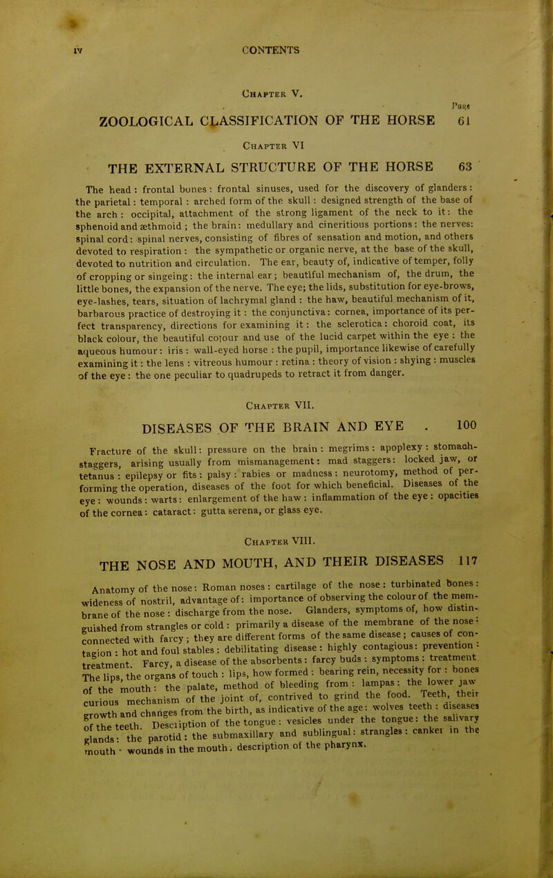 Chapter V. Pant ZOOLOGICAL CLASSIFICATION OF THE HORSE 61 Chapter VI THE EXTERNAL STRUCTURE OF THE HORSE 63 The head : frontal bones -. frontal sinuses, used for the discovery of glanders: the parietal: temporal : arched form of the skull: designed strength of the base of the arch: occipital, attachment of the strong ligament of the neck to it: the sphenoid and sethmoid ; the brain: medullary and cineritious portions: the nerves: spinal cord: spinal nerves, consisting of fibres of sensation and motion, and others devoted to respiration : the sympathetic or organic nerve, at the base of the skull, devoted to nutrition and circulation. Tlie ear, beauty of, indicative of temper, folly of cropping or singeing: the internal ear ; beautiful mechanism of, the drum, the little bones, the expansion of the nerve. The eye; the lids, substitution for eye-brows, eye-lashes, tears, situation of lachrymal gland : the haw, beautiful mechanism of it, barbarous practice of destroying it: the conjunctiva: cornea, importance of its per- fect transparency, directions for examining it: the sclerotica: choroid coat, its black colour, the beautiful colour and use of the lucid carpet within the eye : the aqueous humour : iris : wall-eyed horse : the pupil, importance likewise of carefully examining it: the lens : vitreous humour : retina : theory of vision : shying : muscles of the eye: the one peculiar to quadrupeds to retract it from danger. Chapter VII. DISEASES OF THE BRAIN AND EYE . 100 Fracture of the skull: pressure on the brain: megrims: apoplexy: stomaoh- staggers, arising usually from mismanagement: mad staggers: locked jaw, or tetanus :' epilepsy or fits : palsy : rabies or madness : neurotomy, method of per- forming the operation, diseases of the foot for which beneficial. Diseases of the eye : wounds : warts: enlargement of the haw : inflammation of the eye : opacities of the cornea: cataract: gutta serena, or glass eye. Chapter VIII. THE NOSE AND MOUTH, AND THEIR DISEASES 117 Anatomy of the nose: Roman noses : cartilage of the nose: turbinated bones: wideness of nostril, advantage of: importance of observing the colourof the mem- brane of the nose : discharge from the nose. Glanders, symptoms of, how distin- guished from strangles or cold : primarily a disease of the membrane of the nose- connected with farcy ; they are different forms of the same disease ; causes of con- taeion- hot and foul stables: debilitating disease: highly contagious: prevention: treatment Farcy, a disease of the absorbents: farcy buds : symptoms : treatment The lips, the organs of touch : lips, how formed : bearing rein, necessity for : bones of the mouth: the palate, method of bleeding from: lampas: the lower jaw ^ur ous me hanism o'f the* joint of, contrived to grind the food Teeth their e3thard changes from the birth, as indicative of the age: wolves teeth: diseases Tthe teeth Desciiption of the tongue: vesicles under the tongue: the salivary Inds the parotid: the submaxillary and sublingual: strangles: canker in the mouth - wounds in the mouth. description of the pharynx.