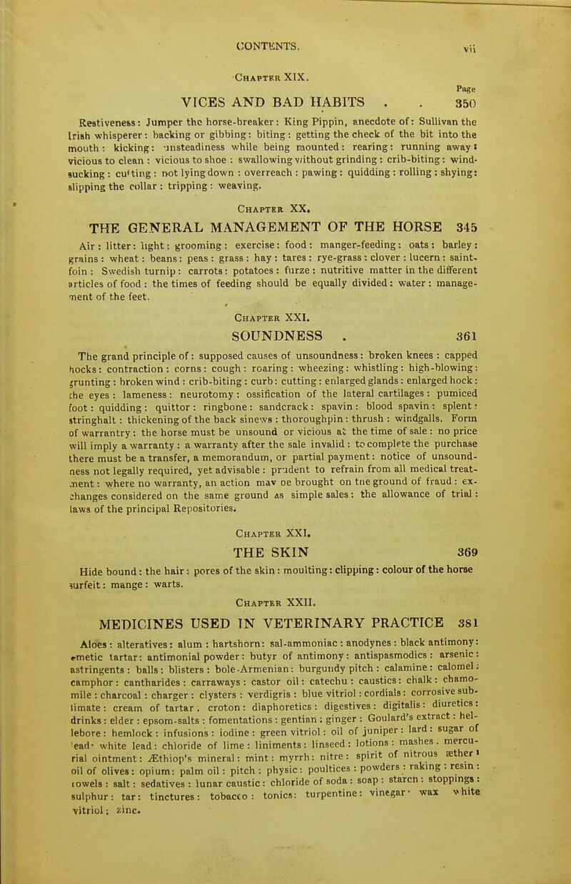 ■Chapter XIX, Page VICES AND BAD HABITS . . 350 Restiveness: Jumper the horse-breaker: King Pippin, anecdote of: Sullivan the Irish whisperer: backing or gibbing: biting: getting the check of the bit into the mouth: kicking: unsteadiness while being mounted: rearing: running away J vicious to clean : vicious to shoe : swallowing v;ithout grinding : crib-biting: wind- sucking : cuUing : not lying down : overreach : pawing: quidding : rolling : shying: slipping the collar: tripping: weaving. Chapter XX. THE GENERAL MANAGEMENT OF THE HORSE 345 Air : litter: light: grooming : exercise: food : manger-feeding: oats: barley: grains: wheat: beans: peas: grass: hay: tares: rye-grass: clover : lucern: saint- foin : Swedish turnip : carrots : potatoes : furze : nutritive matter in the different articles of food : the times of feeding should be equally divided: water : manage- Tient of the feet. Chapter XXI. SOUNDNESS . 361 The grand principle of: supposed causes of unsoundness: broken knees : capped hocks: contraction: corns: cough: roaring: wheezing: whistling: high-blowing: jrunting: broken wind: crib-biting: curb: cutting: enlarged glands: enlarged hock: che eyes : lameness : neurotomy : ossification of the lateral cartilages : pumiced foot: quidding: quittor: ringbone: sandcrack: spavin: blood spavin: splent: stringhall: thickening of the back sinews : thoroughpin: thrush : windgalls. Form of warrantry: the horse must be unsound or vicious at the time of sale : no price will imply a warranty: a warranty after the sale invalid: to complete the purchase Ihere must be a transfer, a memorandum, or partial payment: notice of unsound- ness not legally required, yet advisable : prudent to refrain from all medical treat- •nent: where no warranty, an action mav oe brought on tiie ground of fraud : ex- changes considered on the same ground as simple sales: the allowance of trial: laws of the principal Repositories. Chapter XXI. THE SKIN 369 Hide bound: the hair: pores of the skin: moulting: clipping: colour of the horse ?urfeit: mange: warts. Chapter XXII. MEDICINES USED IN VETERINARY PRACTICE 381 Aloes : alteratives: alum : hartshorn: sal-ammoniac : anodynes : black antimony: emetic tartar: antimonial powder: butyr of antimony: antispasmodics: arsenic: astringents: balls: blisters: bole-Armenian: burgundy pitch : calamine: calomel; camphor : cantharides : carraways : castor oil: catechu : caustics: chalk : chamo- mile : charcoal : charger : clysters : verdigris : blue vitriol: cordials: corrosive sub- limate : cream of tartar . croton : diaphoretics : digestives : digitalis : diuretics: drinks ; elder : epsom-salts : fomentations ; gentian : ginger : Goulard's extract: hel- lebore : hemlock: infusions: iodine: green vitriol: oil of juniper: lard: sugar of 'ead- white lead: chloride of lime: liniments: linseed: lotions: mashes, mercu- rial ointment: ^thiop's mineral: mint: myrrh: nitre: spirit of nitrous ffither i oil of olives: opium: palm oil: pitch : physic: poultices : powders : raking : resin : lowels : salt: sedatives : lunar caustic: chloride of soda: soap : starcn : stoppings : sulphur: tar: tinctures: tobac£o : tonics: turpentine: vinegar- wax vhite vitriol; zinc.