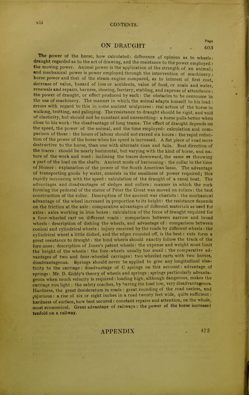 Vagi ON DRAUGHT , . 403 The power of the horse, how calculated: difference of opinion as to wheels: draught regarded as to the act of drawing, and the resistance to the power employed : the moving power. Animal power is the application of the strength of an animal; and mechanical power is power employed, through the intervention of machinery - horse power and that of the steam-engine compared, as to interest of first cost, decrease of value, hazard of loss or accidents, value of food, or coals and water renewals and repairs, harness, shoeing, farriery, stabling, and expense of attendance: the power of draught, or effect produced by each: the obstacles to be overcome in the use of machinery. The manner in which the animal adapts himself to his load : errors with regard to this in some ancient sculptures : real action of the horse in walking, trotting, and galloping. The resistance to draught should be rigid, and void of elasticity, but should not be constant and unremitting: a horse pulls better when close to his work : the disadvantage of long teams. The effect of draught depends on the speed, the power of the animal, and the time employed: calculation and com- parison of these : the hours of labour should not exceed six hours : the rapid reduc- tion of the power of the horse when his speed is increased. A flat piece of road more destructive to the horse, than one with alternate rises and falls. Best direction of the traces : should be nearly horizontal, but varying with the kind of horse, and na- ture of the work and road: inclining the traces downward, the same as throwing a part of the load on the shafts. Ancient mode of harnessing : the collar in the time of Homer : explanation of the power of the South American lasso. The advantage of transporting goods by water, consists in the smallness of power required; this rapidly increasing with the speed: calculation of the draught of a canal boat. The advantages and disadvantages of sledges and rollers : manner in which the rock forming the pedestal of the statue of Peter the Great was moved on rollers: the best construction of the roller. Description of the ancient war chariots : the mechanical advantage of the wheel increased in proportion to its height: the resistance depends on the friction at the axle : comparative advantages of different materials as used for axles: axles working in iron boxes : calculation of the force of draught required for a four-wheeled cart on different roads : comparison between narrow and broad wheels : description of dishing the wheels, and advantage of: comparison between conical and cylindrical wheels : injury received by the roads by different wheels: the cylindrical wheel a little dished, and the edges rounded off, is the best: ruts form a great resistance to draught: the hind wheels should exactly follow the track of the fore ones: description of Jones's patent wheels: the expense and weight must limit the height of the wheels : the fore-wheels usually too small: the comparative ad- vantages of two and four-wheeled carriages: two wheeled carts with two horses, disadvantageous. Springs should never be applied to give any longitudinal elas- ticity to the carriage : disadvantage of C springs on this account: advantage of springs : Mr. D. Giddy's theory of wheels and springs : springs particularly advanta- geous when much velocity is required : loading high, although dangerous, makes the carriage run light: the safety coaches, by having the load low, very disadvantageous. Hardness, the great desideratum in roads : great rounding of the road useless, and jnjurious : a rise of six or eight inches in a road twenty feet wide, quite sufficient: hardness of surface, how best secured: constant repairs and attention, on the whole, most economical. Great advantage of railways : the power of the horse increased tenfold on a railway. APPENDIX 475