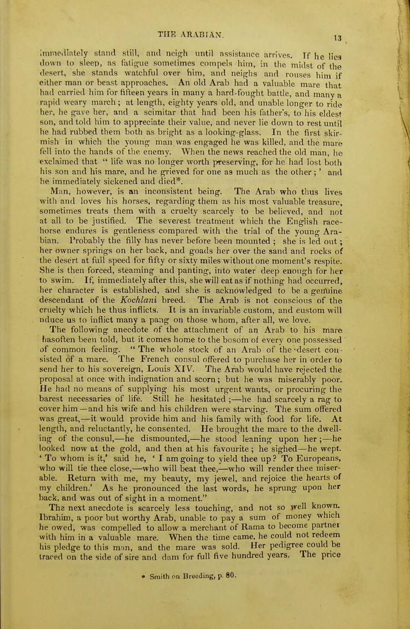 13 immediately stand still, and neij^h nntil assistance arrives. If he lies down to sleep, as fatigue sometimes compels him, in the midst of the desert, she stands watchful over him, and neighs and rouses him if either man or beast approaches. An old Arab had a valuable mare that had carried liim for fifteen years in many a hard-fought battle, and many a rapid weary march; at length, eighty years old, and unable longer to ride her, he gave her, and a scimitar that had been his father's, to his eldest son, and told him to appreciate their value, and never lie down to rest until he had rubbed them both as bright as a looking-glass. In the first skir- mish in which the young man was engaged he was killed, and the mare fell into the hands of the enemy. When the news reached the old man, he exclaimed that  life was no longer worth preserving, for he had lost both his son and his mare, and he grieved for one as much as the other;' and lie immediately sickened and died*. Man, however, is an inconsistent being. The Arab who thus lives with and loves his horses, regarding them as his most valuable treasure, sometimes treats them with a cruelty scarcely to be believed, and not at all to be justified. The severest treatment which the English race- horse endures is gentleness compared with the trial of the young Ara- bian. Probably the filly has never before been mounted ; she is led out; her owner springs on her back, and goads her over the sand and rocks of the desert at full speed for fifty or sixty miles without one moment's respite. She is then forced, steaming and panting, into water deep enough for her to swim. If, immediately after this, she will eat as if nothing had occurred, her character is established, and she is acknowledged to be a gentiine descendant of the Kochlani breed. The Arab is not conscious of the cruelty which he thus inflicts. It is an invariable custom, and custom will nduce us to inflict many a pang on those whom, after all, we love. The following anecdote of the attachment of an Arab to his mare fiasoflen been told, but it comes home to the bosom of every one possessed of common feeling. The whole stock of an Arab of the-desert con- sisted of a mare. The French consul offered to purchase her in order to send her to his sovereign, Louis XIV. The Arab would have rejected the proposal at once with indignation and scorn; but he was miserably poor. He had no means of supplying his most urgent wants, or procuring the barest necessaries of life. Still he hesitated ;—he had scarcely a rag to cover him—and his wife and his children were starving. The sum offered was great,—it would provide him and his family with food for life. At length, and reluctantly, he consented. He brought the mare to the dwell- ing of the consul,—he dismounted,—he stood leaning upon her ;—he looked now at the gold, and then at his favourite ; he sighed—he wept. * To whom is it,' said he, ' I am going to yield thee up ? To Europeans, who will tie thee close,—who will beat thee,—^who will render thee miser- able. Return with me, my beauty, my jewel, and rejoice the hearts of my children.' As he pronounced the last words, he sprung upon her hack, and was out of sight in a moment. The next anecdote is scarcely less touching, and not so ivell known. Ibrahim, a poor but worthy Arab, unable to pay a sum of money which he owed, was compelled to allow a merchant of llama to become partner with him in a valuable mare. When the time came, he could not redeem his pledge to this mun, and the mare was sold. Her pedigree could be traced on the side of sire and dam for full five hundred years. The price • Smith on Brooding, p. 80.