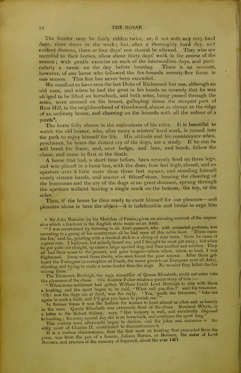 The liunter may be fuiily ridden twice, or, if not with any very IibkI days, three iiines in tlie vvcol<; but, after a thoroiigiily hard day, and evident distress, throe or four days' rest siiould be allowed. They who are tnercilul to their horses, allow about thirty days' work in the course of the season ; with gentle exercise on each of the intermediate days, and parti- cularly a sweat on the day before hunting. There is an account, however, of one horse who followed the fox-hounds seventy-five times in one season. This feat has never been exceeded. We recolk'ct to have seen the last Duke of Richmond but one, although an old man, and when he had the gout in his hands so severely that he was obMged to be lifted on horseback, and both arms, being passed through the reins, were crossed on his breast, galloping down the steepest part of Bow Hill, in the neighVjourhood of Goodwood, almost as abrupt as the ridge of an ordinary house, and cheering on the hounds with all the ardour of a youth*. The horse fully shares in the enthusiasm of his rider. It h beautiful to watch the old hunter, who, after many a winters' hard work, is turned into tlie park to eryoy himself for life. His attitude and his countenance when, perchance, he hears the distant cry of the dogs, are a study. If he can he will break his fence, and, over hedge, and lane, and brook, follow the chase, and come in first at the death. A horse that had, a short time before, been severely fired on three legs, and was placed in a loose box, with the door, four feet high, closed, and an aperture over it little more than three feet square, and standing himself iiearjy sixteen liands, and master of fifteen*stone, hearing the cheering of the huntsman and the cry of the dogs at no great distance, sprung througli the aperture without leaving a single mark on the bottom, the top, or the sides. Then, if the horse be thus ready to exert himself for our pleasure—and pleasure alone is here the object—it is indefensible and brutal to urge him • Sir John Malcolm (in his Sketches of Persia; gives an amusing account of the impres- sicn which a fox-huut in the English style made on an Arab.  1 was entertained by listening to an Arab peasant, who, with animated gestures, was narrating to a group of his countrymen all he had seen of this noble hunt. ' There came the fox,' said he, pointing with a crooked stick to a clump of date trees, ' there lie came I'.t a gi-eat rate. 1 hallooed, but uobody heard me, and I thought he must get away ; but when he got quite out of sight, up came a large spotted dog, and then another and another. 1 hey all had their noses to the ground, and gave tongue—whow. whow, whow, so loud, 1 was frightened. Awav went these devils, who soon found the poor animal. After theui gal- loped the Foringees (a corruption of Frank, the name given to an European over all Asia), shouting and trj ing to make a noise louder than the dogs. No wonder they killed the tox among them.' ,, j. a. • i The Treasurer, Bui leigh, the sage councillor of Queen Ehzabeth, could not enter into the pleasures of the chase. Old Andrew Fuller relates a cpiaint story of him :—  When some noblemen had gotten William Cecill Lord Burleigh to ride with them a huntin.', and the sport began to be cold, ' What call you this ?' swd the treasurer. ' Oh! now the dogs are at fault,' was the reply. ' Yea,' quoth the treasurer, ' take me atcain in such a fault, and I'll give you leave to punish me.' ^ ,^ , i , In former times it was the fashion for women to hunt almost as olten and as keenly as the men. Queen Elizabeth was extremely fond of the chase Row and WTiyte, u, a letter to Sir Robert Sidney, says, Iter majesty is wel , and exceUent ly d.s^^^ to hunting ; for every second day she is on horsebixk, and con nines the sport long This cus'toin soon after,.ard/began to decline, and the jokes aua sarcasms o th. witty court of Charles II. contributed to discountenance it. U is a curious circumstance, that the first work on hunting that proceeded fo^m th« press, was from the pen of a female, Juliana Barnes or Berners the sister of Lord Hwners. and pnoress of the nmmery of Sopewcll, about the year I'lCl