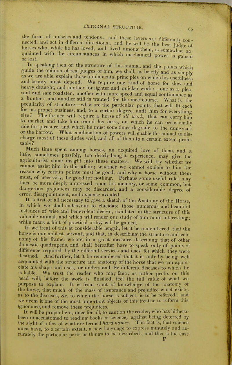 fiXTKKNAL STHUCTUUE. 05 Uie form of muscles and tendons ; and tliese levers »ire differeMllv rnn nected, and act m different directions; and he will be the best \ Juq Lf horses who, wlale he has loved, and lived among them, is somevvhat ac quainted with the circumstances in which mechanical power is cained or lost. ° In speaking then of the structure of this animal, and the points which guide the opinion of real judges of him, we shall, as briefly and as simplv as we are able, explain those fundamental principles on which his usefulness and beauty must depend. We require one kind of horse for slow and heavy draught, and another for lighter and quicker work:—one as a plea- sant and safe roadster; another with more speed and equal continuance as a hunter ; and another still is wanted for the race-course. What is the peculiarity of structure—what are the particular points that will fit each for his proper business, and, to a certaii degree, unfit him for everythino- else ? The farmer will require a horse of all work, that can carry him to market and take him round his farn, on which he can occasionally ride for pleasure, and which he must som* times degrade to the dung-cart or the harrow. What combination of powers will enable the animal to dis- charge most of these duties well, and all of them to a certain extent profi- tably? ' Much time spent among horses, an acquired love of them, and a little, sometimes possibly, too dearly-bought experience, may give the agriculturist some insight into these matters. We will try whether we cannot assist him in this affair; whether we cannot explain to hiin the reason why certain points must be good, and why a horse without them must, of necessity, be good for nothing. Perhaps some useful rules may thus be more deeply impressed upon his memory, or some common, but dangerous prejudices may be discarded, and a considerable degree of error, disappointment, and expense avoided. It is first of all necessary to give a sketch of the Anatomy of the Horse, in which we shall endeavour to elucidate those numerous and beautiful instances of wise and benevolent design, exhibited in the structure of this valuable animal, and which will render our study of him more interesting; while many a hint of practical utility will be gained. If we treat of this at considerable length, let it be remembered, that the horse is our noblest servant, and that, in describing the structure and eco- nomy of his frame, we are, in a great measure, describing that of other domestic quadrupeds, and shall hereafter have to speak only of points of difference required by the different services and uses for which they were destined. And further, let it be remembered that it is only by being well acquainted with the structure and anatomy of the horse that we can appre ciate his shape and uses, or understand the different diseases to which he is liable. We trust the reader who may fancy us rather prolix on this head m\], before the work is finished, feel the full value of what we purpose to explain, ft is from want of knowledge of the anatomy of Ihe horse, that much of the mass of ignorance and prejudice which exists, ns to the diseases, &c. to which the horse is subject, is to be relened; and we deem it one of the most imi)ortant objects of this treatise to reform this Ignorance, and remove these prejudices. It will be proper here, once for all, to caution the reader, who has hitherto been unaccustomed to reading books of science, against being deterred by the sight of a few of what are termed hard names. The fact is, that science must have, to a certain extent, a new language to express minutely and ac- curately the particular parts or things to be described ; and this is the case F