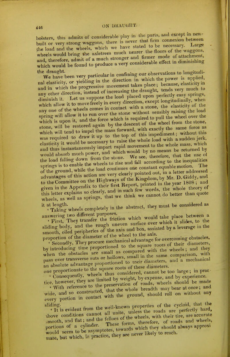 ON UKAl^GIIT. b*ur,, th,» admits of considerable pl.y i ^ Fl ^: ^lZ^« ZTen built or very strong wageons, there is never that Arm co,«. bel»e» the load and the wheels, »hich we have '°°»fj^''^^^ wheels would bring .he a^U^ee^^^^^^^^^ ;;1ch w^uMi-elotdlo^r^^^^^^^^^^^ considerable effeet in dinrinishing weTafe'been very particular in confining our observation, to longitudi- fhThtlo'w it';'',nfSyin every diUn ej.ept » y. ^'';rJ^rt%TeV\rrne;Kh„r:;J^^^ raismg L load and thus instantaneously impart means be returned b, would absorb much power, and ^hich would by no mea^^^ be ^^^^ U,e load falhug d^wn from ^^^^^^^^ ^ , nalities jprmgs IS to enable 3^„„,i„„es one constant equable moUon. The of the ground Me load c™™' \ ^ ,dd„ssed advantages of this action are very I Kr. . ^ j). Giddy, and to the Committee on the Highways ^'^^f'^^27k^Zy^' 1808 ; and given in the Appendix to Jhe.r firs R^^^^^ „f  fx^kfn* wheels completely in the abstract, the, must be considered as '■■r.rtf'^^^t^XTS^n^w^ -«d ^^'^}PEB ° ' by introducing time proportioned to the ^^^^ j^^^j^ they when the obsfacles are smal as ^^'P'jr^^ .?^f ^^'^^ ^o^^^^^^ with one proportionate ^J^^J^lXu/considered, cannot be too large ; m prac ' Consequently, ^^/^^^ ^^^^ ^t, by expense, and by experience tice, however, they are hmited^^^^^^ y^J ^^^^^^ ^^^^^^^ .With reference to he preserv ^ay bear at once; and VrcXJ'wTth^he ground. Should roll on wi.hout any ^'^^^fis evident ^1;;™-^ rlf^^^^^ ,bove conditions cannot ^^^^^^^ .mooth, andflat; and he fete «f ^e ^^^^.^^^^^^ ^^^^^ ^^^^ portions of a cylinder, ^^f^*;^'.^ '.^g'^hich they should always approx. -;^brtThShi ?rtl::nC^ever H^ely^o reach.