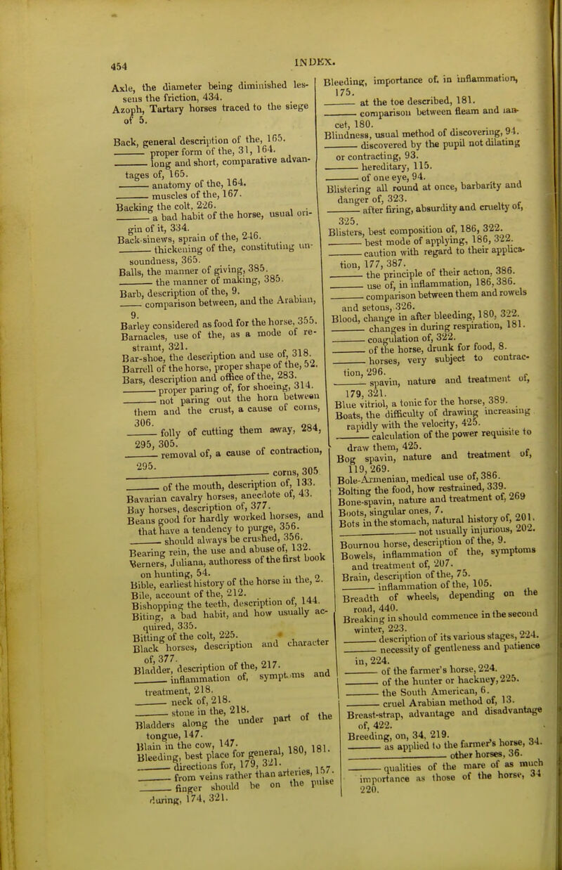 Axle, the diameter being diminished les- sens the friction, 434. Azoph, Tartary horses traced to the siege of 5. Back, general descriiitlon of the, 1(55. proper form of the, 31,164. ■ long and short, comparative advan- tages of, 165. anatomy of the, 164. . muscles of the, 167. Backing the colt, 226. - a bad habit of the horse, usual ori- Bleedini?, importance of. in inflammation, 175. at the toe described, 181. , comparison between fleam and lan- cet, 180. „^ Blindness, usual method of discovering, »4. . discovered by the pupil not dilating or contracting, 93. hereditary, 115. of one eye, 94. Blistering all round at once, barbarity and danger of, 323. after firing, absurdity and cruelty ot, gin of it, 334. Back-sinews, sprain of the, i46. thickening of the, constituting un- soundness, 365. Balls, the manner of giving, 385 . the manner of making, 385. Barb, description of the, 9. , , , . comparison between, and the Arabian, Barley considered as food for the horse, 355. Barnacles, use of the, as a mode of re- straint, 321. p oiQ Bar-shoe, the description and use ot, Barren of the horse, proper shape of the, 5Z. Bars, description and office of the, -283. proper paring of, for shoeing, ill- not paring out the horn between them and the crust, a cause of coins, 306 L folly of cutting them away, 284, 295, 305. ^ ^ .. • removal of, a cause of contraction, corns, 305 325. Blisters, best composition of, ^86, 322. best mode of applying, 186, m. caution with regard to their appUca- tion, 177, 387. the principle of their action, Joo. use of, in inflammation, 186,386. comparison between them and rowels and setons, 326. Blood, change in after bleeding, 180, SI^ , changes in during respiration, 181 • . coagulation of, 322. of the horse, drunk for food, 8. horses, very subject to contrac- tion, 296. spavin. 295. , of the mouth, description of, 133. Bavarian cavalry horses, anecdote of, 43. Bay horses, description of, 377. Beans good for hardly worked horses, and that have a tendency to purge, 35b. . should always be crushed, 3&b. Bearing rein, the use and abuse of, 132. Sernerf, Juliana, authoress of the first book on hunting, 54. -no Bible, earliest history of the horse lu the, - Bile, account of the, 212. Bishopping the teeth, description ot, 144. Biting, a bad habit, and how usually ac- quired, 335. Bitting of the colt, 225. • Black horses, description and character of 377 Bladder, description of the, 217. . ^inflammation of, sympt-ms treatment, 218. neck of, 218. _ stone in the, 218. Bladders along the under part of tongue, 147. and the Blain in the cow, 147. ,gj Bleeding, best place for gene al, 180, . directions for, 179, ■J^'i- . _ from veins rather than artenes, 57^ finger should be on the pulse during, 174, 321. nature and treatment of, 179, 321. , Blue vitriol, a tonic for the horse, 389. Boats, the difficulty of drawing increasing rapidly with the velocity, 425. L_ calculation of the power requisite to draw them, 425. , . ^ if Bog spavin, nature and treatment ol, Bole-Aiuienian, medical use ot, Bolting the food, how restrained, 339. Bone-spavin, nature and treatment of, 269 Boots, singular ones, 7. Bots in the stomach, natural history of, 201, . not usually m)urious, Mi. Bournou horse, description of the, 9. Bowels, inflammation of the, symptoms and treatment of, 207. Brain, description of the, 75. inflammation of the, l»o. Breadth of wheels, depending on Uie road, 440. . , Breaking in should commence in the second winter, 223. . , description of its various stages, iZ4. necessity of gentleness and patience i«.224. . of the farmer's horse, 2i4. of the hunter or hackney, 225. . the South American, 6. . cruel Arabian method of, 13. Breast-strap, advantage and disadvantage of, 422. Breeding, on, 34, 219. as applied to the farmer's horse, 34. other horses. 36. qualities of the mare of as much importance as those of the horse, 34 220.