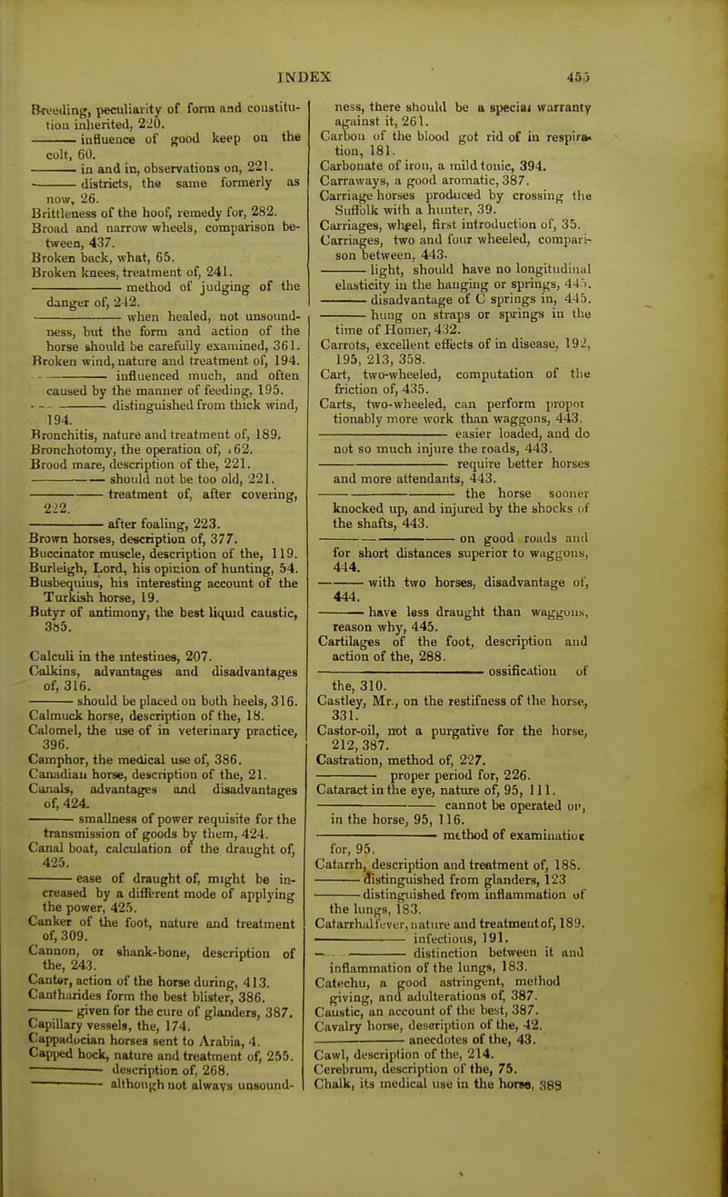Bri-eding, peculiarity of form and constitu- tion inherited, 220. iniiuence of good keep on the colt, 60. in and in, observations on, 221. • districts, the same formeriy as now, 26. Brittleness of the hoof, remedy for, 282. Broad and narrow wheels, comparison be- tween, 437. Broken back, what, 65. Broken knees, treatment of, 241. method of judging of the danger of, 242. when healed, not unsound- ness, but the form and action of the horse should be carefully examined, 361. Broken wind, nature and treatment of, 194. influenced much, and often caused by the manner of feeding, 195. - - - distinguished from thick wind, 194. Bronchitis, nature and treatment of, 189. Bronchotomy, the operation of, ■62. Brood mare, description of the, 221. should not be too old, 221. treatment of, after covering, 2-22. after foaling, 223. Brown horses, description of, 377. Buccinator muscle, description of the, 119. Burleigh, Lord, his opiuion of hunting, 54. Busbequius, his interesting account of the Turkish horse, 19. fiutyr of antimony, the best liquid caustic, 385. Calculi in the intestines, 207. Calkins, advantages and disadvantages of, 316. should be placed on both heels, 316. Calmuck horse, description of the, 18. Calomel, the use of in veterinary practice, 396. Camphor, the medical use of, 386. Canadian horse, description of the, 21. Canals, advantages and disadvantages of, 424. smallness of power requisite for the transmission of goods by them, 424. Canal boat, calcidation ot the draught of, ease of draught of, might be in- creased by a difitrent mode of applying the power, 425. Canker of Uie foot, nature and treatment of, 309. Cannon, or shank-bone, description of the, 243. Cantor, action of the horse during, 413. Canthiirides form the best blister, 386. -—;— given for the cure of glanders, 387. Capillary vessels, the, 174. Cappaducian horses sent to Arabia, 4. Capped hock, nature and treatment of, 255. • description of, 268. ' although not always unsound- ness, there should be a special warranty against it, 261. Carbon of the blood got rid of in respira* tion, 181. Carbonate of iron, a mild tonic, 394. Carraways, a good aromatic, 387. Carriage horses produced by crossing the Suffolk with a hunter, 39. Carriages, wlifel, first introduction of, 35. Carriages, two and four wheeled, compari- son between, 443. light, should have no longitudinal elasticity in the hanging or springs, 4-1'i. disadvantage of C springs in, 445. hung on straps or springs in the time of Homer, 432. Carrots, excellent effects of in disease, 19i, 195, 213, 358. Cart, two-wheeled, computation of tlie friction of, 435. Carts, two-wheeled, can perform propnt tionably more work than waggons, 443. easier loaded, and do not so much injure the roads, 443. require better horses and more attendants, 443. the horse sooner knocked up, and injured by the shocks of the shafts, 443. on good roads and for short distances superior to waggons, 444. with two horses, disadvantage of, 444. have less draught than waggons, reason why, 445. Cartilages of the foot, description and action of the, 288. ——————— ossification of the, 310. Castley, Mr., on the restifness of the horse, 331. Castor-oil, not a purgative for the horse, 212, 387. Castration, method of, 227. proper period for, 226. Cataract in the eye, nature of, 95, 111. cannot be operated on, in the horse, 95, 116. mtthod of examinatioK for, 95, Catarrh, description and treatment of, 188. clistinguished from glanders, 123 distinguished from inflammation of the lungs, 183. CatarrhaH'evur, nature and treatment of, 189. ■ ' infectious, 191. — distinction between it and inflammation of the lungs, 183. Catechu, a good astringent, method giving, and adulterations of, 387. Caustic, an account of the best, 387. Cavalry horse, description of tlie, 42. . anecdotes of the, 43. Cawl, description of the, 214. Cerebrum, description of the, 75. Chalk, its medical use in the horso, 389