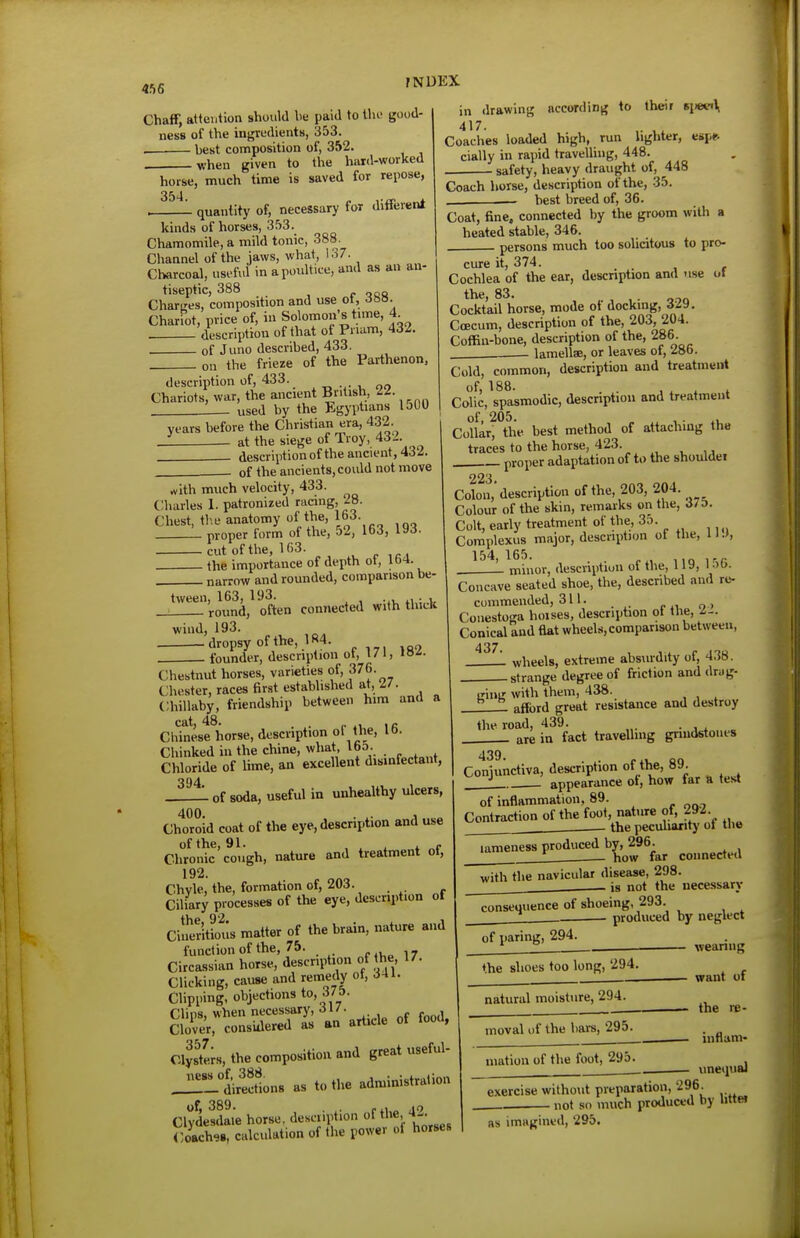 Chaff, attention should he paid to the good- ness of the ingredients, 353. best composition of, 352. when given to the hard-worked horse, much time is saved for repose, 354 ' quantity of, necessary for different fNDEX kinds of horses, 353 Chamomile, a mild tonic, 388. Channel of the jaws, what, 137. Charcoal, useful in a poultice, and as an an- tiseptic, 388 p ooQ Charges, composition and use ot, 6m. Chariot, price of, in Solomon s tame, 4 . description of that of Pnam, 432. of Juno described, 433. on the frieze of the Parthenon, description of, 433. Chariots, war, the ancient British, IZ. . used by the Egyptians loOO years before the Christian era, 432. _! at the siege of Troy, 432. description of the ancient, 432. of the ancients, could not move in drawing according to theif ti>»n\ 417. Coaches loaded high, run hghter, espfr cially in rapid travelling, 448. _ safety, heavy draught of, 448 Coach horse, description of the, 35. — best breed of, 36. Coat, fine, connected by the groom with a heated stable, 346. persons much too solicitous to pro- cure it, 374. Cochlea of the ear, description and use of the, 83. , . Cocktail horse, mode of docking, Sl^. Coecum, description of the, 203, 204. Coffin-bone, description of the, 286. lamellae, or leaves of, 28b. Cold, common, description and treatment of, 188. . . , . . L Colic, spasmodic, description and treatment Collar^'the best method of attaching the traces to the horse, 423. proper adaptation of to the shouldei rfith much velocity, 433 C;iiarles 1. patronized racing, 28. Chest, the anatomy of the, 163. L proper form of the, 52, 163, 193. cut of the, lfi3. the importance of depth ot, lb4. narrow and rounded, comparison be- tween, 163, 193. , . round, often connected With thick wind, 193. dropsy of the, 1 ^4. „ . founder, description ot, 171, «»^- Chestnut horses, varieties of, 376. Chester, races tirst established at, 2/. ChiUaby, friendship between him and a cat 48. Chinese horse, description of the, 16. Chinked in the chine, what, 163. Chloride of lime, an excellent disinfectant, 394 L of soda, useful in unhealthy ulcers, Chtfroid coat of the eye, description and use of the, 91. , X i„ t „<• Chronic cough, nature and treatment ot, 192. Chyle, the, formation of, 203. Ciliary processes of the eye, description of tVip 92. 1 Ciner'itious matter of the brain, nature and function of the, 75. r.Uo 17 Circassian horse, description of t^he, 17. Clicking, cause and remedy of, 341. Clipping, objections to, J/f- Clips, when necessary, 31/. . Clover, considered as an article of food, Clys^tL, the composition and great useful- j:!rLeSons as to the administration of, 389. . .,, AQ Clydesdale horse, descnption ol t'^^, t-- Coach^., calculation of the power of horses 223 Colon, description of the, 203, 204. Colour of the skin, remarks on the, rf/D. Colt, early treatment of the, 35. Complexus major, descnption ol the, 11 .>, 154, 165. , in 1-r . minor, description of the, 119, I •'(>■ Concave seated shoe, the, described and re- commended, 311. , Coiiestoga hoises, description ol the, 2-. Conical and flat wheels, comparison between, wheels, extreme absurdity of, 438. .strange degree of friction and drag- irlng with them, 438. afford great resistance and destroy the road, 439. • j * „ are in fact travelling gniidstoiies 439. Conjunctiva, description of the, 89. _ ^ appearance of, how far a test of inflammation, 89. Contraction of the foot, nature of, 292. the pecuharity of the lameness produced by, 296. how far coiinecteil with the navicular disease, 298. . is not the necessary consequence of shoeing, 293. produced by neglect of paring, 294. ♦he shoes too long, 294. natural moisture, 294. moval of the bars, 295. niation of the foot, 295. wearing want of • the re- • inflam- unequal exercise without preparation, 296. . not so much produced by littei as imagined, 295.