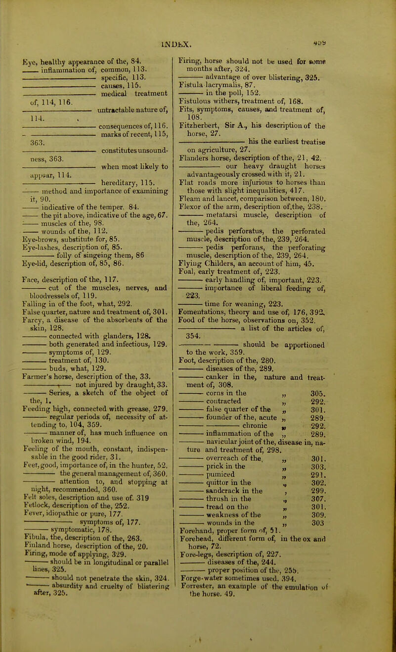 IJSIDJiX. 114. 363. ness, 363. iippaar, 114. Eye, healthy appearance of the, 84. _— inflammation of, common, 113. ' specific, 113. causes, 115. . medical treatment of, 114, 116. untractablc natiue of, - consequences of, 116. - marks of recent, 115, - constitutes unsound- - when most hkely to ■ hereditary, 115. method and importance of examining it, 90. indicative of the temper. 84. the pit above, indicative of the age, 67. ■ muscles of the, 98. wounds of the, 112. Eye-brows, substitute for, 85. Eye-lashes, description of, 85. folly of singeing them, 86 Eye-hd, description of, 85, 86. Face, description of the, 117. cut of the muscles, nerves, and bloodvessels of, 119. Falling in of the foot, what, 292. False quarter, nature and treatment of, 301. Farcy, a disease of the absorbents of the skin, 128. connected with glanders, 128. both generated and infectious, 129. symptoms of, 129. treatment of, 130. buds, what, 129. Farmer's horse, description of the, 33. < not injured by draught, 33. Series, a sketch of the object of the, 1. Feeding high, connected with grease, 279. regular periods of, necessity of at- tending to, 104, 359. • manner of, has much influence on broken wind, 194. Feeling of the mouth, constant, indispen- sable in the good rider, 31. Feet, good, importance of, in the hunter, 52. the general management of, 360. attention to, and stopping at night, recommended, 360. Felt soles, description and use of. 319 Fetlock, description of the, 252. Fever, idiopathic or pure, 177. symptoms of, 177. — symptomatic, 178. Fibula, the, description of the, 263. Finland horse, description of the, 20. Firing, mode of applying, 329. should be in longitudinal or parallel lines, 325. should not penetrate the skin, 324. absurdity and cruelty of blistering Firing, horse should not be used for some months after, 324. — advantage of over blistering, 325. Fistula lacrymalis, 87. in the poll, 152. Fistidous withers, treatment of, 168. Fits, symptoms, causes, and treatment of, 108. Fitzherbert, Sir A., his description of the horse, 27. his the earliest tieatise on agriculture, 27. Flanders horse, description of the, 21, 42. our heavy draught horses advantageously crossed with it, 21. Flat roads more injurious to horses than those with slight inequalities, 417. Fleam and lancet, comparison between, 180. Flexor of the arm, description of .the, 238. metatarsi muscle, description of the, 264. pedis perforatus, tlie perforated muscle, description of the, 239, 264. pedis perforans, the perforating muscle, description of the, 239, 264. Flying Childers, an account of him, 45. Foal, early treatment of, 223. early handling of, important, 223. importance of liberal feeding of. 223. • time for weaning, 223. Fomentations, theory and use of, 176, 392, Food of the horse, observations on, 352. a list of the articles of. 354. should be apportioned to the work, 359. Foot, description of the, 280. diseases of the, 289. canker in the, nature and treat- ment of, 308. corns in the „ contracted „ ■— false quarter of the „ founder of the, acute „ chronic „ • inflammation of the „ navicular joint of the, disease in, na- 305. 292. 301. 289. 292. 289. ture and treatment of, 298. overreach of the, prick in the pumiced quittor in the saodcrack in the thrush in the tread on the weakness of the wounds in the after, 325. 301. „ 303. 291. 302. , 299. 307. 301. „ 309. „ 303 Forehand, proper form of, 51. Forehead, different form of, in the ox and horse, 72. Fore-legs, description of, 227. diseases of the, 244. proper position of thi', 25b. Forge-water sometimes used. .394. Forrester, an example of the emulation wf the horse. 49.