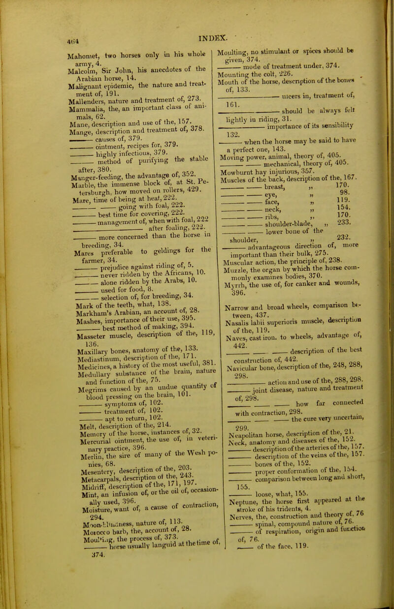 4(i4 Mahomet, two horses only in his whole army, 4. Malcolm, Sir John, his anecdotes ot the Arabian horse, 14. Malignant epidemic, the nature and treat- ment of, 191. i r OTQ Mallenders, nature and treatment ol, i.1 i- Mammalia, the, an important class of ani- mals, 62. Mane, description and use of ♦he, Mange, description and treatment ot, 61V,. ■ causes of, 379. ointment, recipes for, 379. hiirhly infectious, 379. method of purifying the stable after, 380. c r>M Manger-feeding, the advan age of, Marble, the immense block of, at bt. re- tersburgh, how moved on rollers, 4.2y. Mare, time of being at hea.t, 222 , . going with toal. III. . best time for covering, 222. . management of, when with toal, ll~ after foaling, 22-2. Moulting, no stimulant or spices should be given, 374. - mode of treatment under, 374. Mounting the colt, 226. Mouth of the horse, descnption of the boues of, 133. — Ulcers in, treatment of, 161. _ • should be always feH lightly in riding, 31. ■ importance of its sensibility more concerned than the horse in breeding, 34. Mares preferable to geldings for the farmer, 34. . ^ .ft prejudice against ruling oJ, a. never ridden by the Africans, 10. alone ridden by the Arabs, 10. used for food, 8. selection of, for breeding, 34. Mark of the teeth, what, 138. Markham's Arabian, an account ol, Z». Mashes, importance of their use, 395. . best method of making, 394. Masseter muscle, description of the, 119, 136 Maxillary bones, anatomy of the, 133. Mediastinum, description of the, 17 1. Medicines, a history of the most useful, 381. Medullary substance of the brain, nature and function of the, 75. Megrims caused by an undue quantity ot blood pressing on the brain, 101. symptoms of, 102. . treatment of, 102. . apt to return, 102. Melt, description of the, 214. Memory of the horse, iustances ol, 61. _ Mercurial ointment, the use of, in veteri- Mer^[il,CSofmanyoftheWeshpo- nies, 68. „„„ Mesentery, description of the 2U3 Metacarpals, description ot the ally used, 396. contraction, Moisture, want of, a cause ot couit 294. Moon-l:bu;lness, nature of. l].^. Moiocco barb, the, account d, LV,. !^^o;i:.=r>-^SatthetimeoC 374. 132. when the horse may be said to have a perfect one, 143. Moving power, animal, theory of, 405. . mechanical, theory of, 405. Mowburnt hay injurious, 357. Muscles of the back, description of the, 167. breast, „ 170. ' 98. face, „ J>^- neck, „ ribs, „ 170. shoulder-blade, „ 233. lower bone of the shoulder, •• 232. advantageous direction of, more important than their bulk, 275. Muscular action, the principle of, 238. Muzzle, the organ by which the horse com- monly examines bodies, 370. Myrrh, the use of, for canker and wounds, 396. Narrow and broad wheels, comparison be- tween, 437. . Nasalis labii superioris muscle, descripbon of the, 119. ^ . r Naves, cast iron, to wheels, advantage ol, 442. . . r » » ^ . descnption ot the best construction of, 442. Navicular bone, description of the, iJ4S, .ieo, 298 action and use of the, 288, 298. —■ aciHui oiivA no*., J - / joint disease, nature and treatment of, 298. , , , how far connected with contraction, 298. the cure very uncertain, 299. . . r»u 01 Neapolitan horse, description ot i. Neck, anatomy and diseases of '^f^ description of the arteries of the, 1 .>7. description of the veins of the, lo7. bones of the, 152. proper conformation of the, l.o4. comparison between long and short, 155. loose, what, 155. . loose, wiiiii, wi. . Neptune, the horse first appeared at the stroke of his tridents, 4. Nerves, the, construction and theory ot, 7t) spinal, compound nature of, 76. of respiration, origin and futictioi. of, 76. of the face. 119.