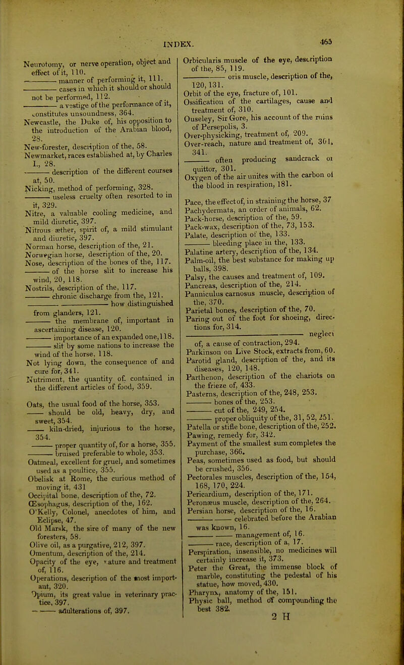 •165 Neurotomy, or nerve operation, object and effect of it, 110. manner of performmg it, 111- cases in wliich it shoulder should not be performftd, 112. a vestige of the perfomiance of it, constitutes unsoundness, 364. Newcastle, the Uuke of, his opposition to the introduction of the Arabian blood, 28. New-forester, desciiption of the, 58. Newmarket, races established at, by Charles 1., 28. description of the different courses at, 50. Nicking, method of performing, 328. useless cruelty often resorted to in it, 329. Nitre, a valuable cooling medicine, and mild diuretic, 397. Nitrous aether, spirit of, a mild stimulant and diuretic, 397. Norman horse, description of the, 21. Nonvegian horse, description of the, 20. Nose, description of the bones of the, 117. of the horse slit to increase his wind, 20, 118. Nostrils, description of the, 117. chronic discharge from the, 121. how distinguished from glanders, 121. the membrane of, important in ascertaining disease, 120. importance of an expanded one, 118. slit by some nations to increase the wind of the horse. 118. Not lying down, the consequence of and cure for, 341. Nutriment, the quantity of. contained in the different articles of food, 359. Oats, the usual food of the horse, 353. should be old, heavy, dry, and sweet, 354. — kila-di-ied, injurious to the horse, 354. proper quantity of, for a horse, 355. bruised preferable to whole, 353. Oatmeal, excellent for gruel, and sometimes used as a poultice, 355. Obelisk at Rome, the curious method of moving it, 431 Occipital bone, description of the, 72. (Esophagus, description of the, 162. O'Kelly, Colonel, anecdotes of him, and Eclipse, 47. Old Marsk, the sire of many of the new foresters, 58. Olive oil, as a purgative, 212, 397. Omentum, description of the, 214. Opacity of the eye, rature and treatment of, 116. Operations, description of the wiost import- ant, 320. Opium, its great value in veterinary prac- tice, 397. aaulterations of, 397. Orbicularis muscle of the eye, description of the, 85, 119. . oris muscle, description of the, 120,131. Orbit of the eye, fracture of, 101. Ossification of the cartilages, cause and treatment of, 310. Ouseley, Sir Gore, his account of the ruins of Persepolis, 3. Over-physicking, treatment of, 209. Over-reach, nature and treatment of, 301. 341. , , often producmg saudcrack oi quittor, 301. Oxygen of the air unites with the carbon oi the blood in respiration, 181. Pace, the effect of, in straining the horse, 37 Pachydermata, an order of animals, 62. Pack-horse, description of the, 59. Pack-wax, description of the, 73, 153. Palate, description of the, 133. bleeding place in the, 133. Palatine artery, description of the, 134. Palm-oil, the best substance for making up balls, 398. Palsy, the causes and treatment of, 109. Pancreas, description of the, 214. Panniculus carnosus muscle, description of the, 370. Parietal bones, description of the, 70. Paring out of the foot for shoeing, direc- tions for, 314. negleci of, a cause of contraction, 294. Parkinson on Live Stock, extracts from, 60. Parotid gland, description of the, and its diseases, 120, 148. Parthenon, description of the chariots on the frieze of, 433. Pasterns, description of the, 248, 253. bones of the, 253. cut of the, 249, 254. properobliquity of the, 31, 52, 251. Patella or stifle bone, description of the, 252. Pawing, remedy for, 342. Payment of the smallest sum completes the purchase, 366, Peas, sometimes used as food, but should be crushed, 356. Pectorales muscles, description of the, 154, 168, 170, 224. Pericardium, description of the, 171. Peronajus muscle, description of the, 264. Persian horse, description of the, 16. : celebrated before the Arabian was known, 16. management of, 16. . race, description of a, 17. Perspiration, insensible, no medicines will certainly increase it, 373. Peter the Great, the immense block of marble, constituting the pedestal of his statue, how moved, 430. Pharynx, anatomy of the, 151. Physic ball, method of compounding the best 382. 2 H