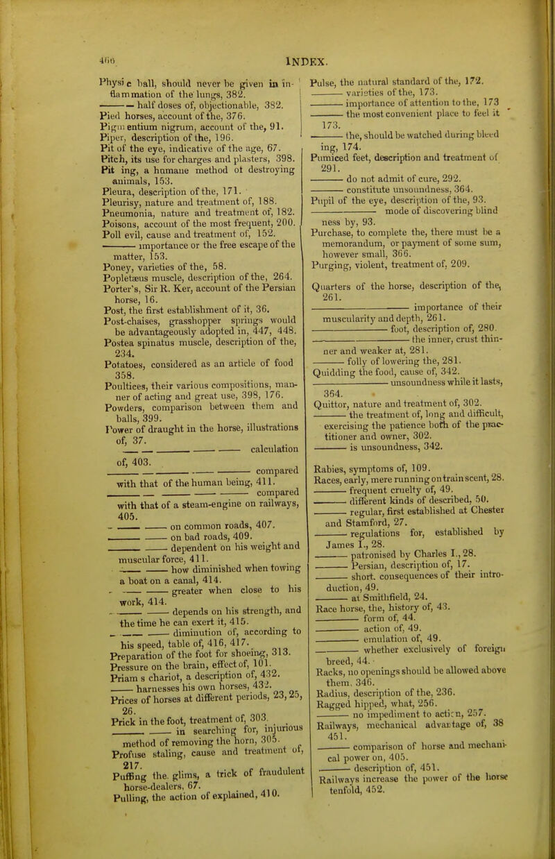Phys) c hall, should never be given in in- ' flammation of the lungs, 382. — half doses of, objectionable, 382. Pied horses, account of the, 376. Pif^nientium nigrum, account of the, 91. Piper, description of the, 196. Pit of the eye, indicative of the age, 67. Pitch, its use for charges and plasters, 398. Pit ing, a hamane method ot destroying animals, 153. Pleura, description of the, 171. Pleurisy, nature and treatment of, 188. Pneumonia, nature and treatment of, 182. Poisons, account of the most frequent, 200. Poll evil, cause and treatment of, 152. importance or the free escape of the matter, 153. Poney, varieties of the, 58. Popletaeus muscle, description of the, 264. Porter's, Sir R. Ker, account of the Persian horse, 16. Post, the first establishment of it, 36. Post-chaises, grasshopper springs would be advantageou-sly adopted in, 447, 448. Postea spinatus muscle, description of the, 234. Potatoes, considered as an article of food 358. Poultices, their various compositions, man- ner of acting and great use, 398, 176. Powders, comparison between them and balls, 399. Power of draught in the horse, illustrations of, 37. • calculation of, 403. compared with that of the human being, 411. compared Pulse, the natural standard of the, \7'2. varieties of the, 173. importance of attention to the, 173 the most convenient place to feel it 173. . the, should be watched during bleed ing, 174. Pumiced feet, description and treatment of 291. do not admit of cure, 292. constitute unsoundness, 364. Pupil of the eye, descrijjtion of the, 93. mode of discovering blind ness by, 93. Purchase, to complete the, there must lie a memorandum, or payment of some sum, however small, 36 G. Purging, violent, treatment of, 209. Quarters of the horse, description of the, 261. importance of their with that of a steam-engine on railways, 405. ■ on common roads, 407. on bad roads, 409. dependent on his weight and muscular force, 411. ■ how diminished when towing a boat on a canal, 414. ■ greater when close to his work, 414. depends on his strength, and the time he can exert it, 415. , diminution of, according to his speed, table of, 416, 417. Preparation of the foot for shoeing, 313. Pressure on the brain, effect of, 101. Priam s chariot, a description of, 432. . harnesses his own horses, 43-. Prices of horses at different periods, 26. Prick in the foot, treatment of, 303. in searching for, injurious method of removing the horn, 305. Profuse staling, cause and treatment ol, 217 PufBng the. glims, a trick of fraudulent horse-dealers, 67. . , Pulling, the action of explained, 4IU. muscidarity and depth, 261. foot, description of, 280. - the inner, crust thin- ner and weaker at, 281. • folly of lowering the, 281. Quidding the food, cause of, 342. unsoundness while it lasts, 354. Quittor, nature and treatment of, 302. the treatment of, long and difficult, exercising the patience bofti of the p»ac- titioner and owner, 302. is unsoundness, 342. Rabies, symptoms of, 109. Races, early, mere running on train scent, 28. frequent cruelty of, 49. different kinds of described, 50. regular, first established at Chester and Stamford, 27. ■ regulations for, established by James I., 28. patronised by Charles I., 28. Persian, description of, 17. ■ short, consequences of tlieir intro- duction, 49. . at Smithfield, 24. Race horse, the, history of, 43. __ form of, 44. . action of, 49. . emulation of, 49. whether exclusively of foreign breed, 44. ■ Racks, no openings should be allowed above them, 346. Radius, description of the, 236. Ragged hipped, what, 256. . no impediment to acticn, 257. Railways, mechanical advautage of, 38 451. comparison of horse and mechani- cal power on, 405. ■ description of, 451. Railways increase the power of tlie horse tenfold, 452.