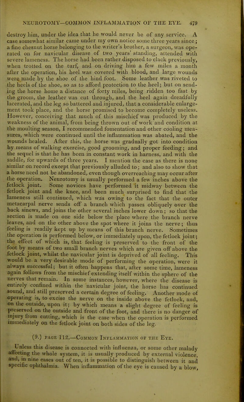 destroy him, under the idea that he would never be of any service. A case somewhat similar came under my own notice some three years since ; a fine chesnut horse belonging to the writer's brother, a surgeon, was ope- rated on for navicular disease of two years' standing, attended with severe lameness. The horse had been rather disposed to clack previously, when trotted on the turf, and on driving him a few miles a month after the operation, his heel was covered with blood, and large wounds were made by the shoe of the hind foot. Some leather was riveted to the heels of the shoe, so as to afford protection to the heel; but on send- ing the horse home a distance of forty miles, being ridden too fast by the groom, the leather was cut through, and the heel again dreadfully lacerated, and the leg so battered and injured, that a considerable enlarge- ment took place, and the horse promised to become completely useless. However, conceiving that much of this mischief was produced by the weakness of the animal, from being thrown out of work and condition at the moulting season, I recommended fomentation and other cooling mea- sures, which were continued until the inflammation was abated, and the wounds healed. After this, the horse was gradually got into condition by means of walking exercise, good grooming, and proper feeding; and the sequel is that he has been in constant work in harness, and with the saddle, for upwards of three years. I mention the case as there is none similar on record except that previously alluded to j and also to show that a horse need not be abandoned, even though overreaching may occur after the operation. Neurotomy is usually performed a few inches above the fetlock joint. Some novices have performed it midway between the fetlock joint and the knee, and been much surprised to find that the lameness still continued, which wds owing to the fact that the outer metacarpal nerve sends off a branch which passes obliquely over the back sinews, and joins the other several inches lower down; so that the section is made on one side below the place where the branch nerve leaves, and on the other above the spot where it joins the nerve; thus -feeling is readily kept up by means of this branch nerve. Sometimes the operation is performed below, or immediately upon, the fetlock joint; the effect of which is, that feeling is preserved to the front of the foot by means of two small branch nerves which are given off above the fetlock joint, whilst the navicular joint is deprived of all feeling. This would be a very desirable mode of performing the operation, were it always successful; but it often happens that, after some time, lameness again follows from the mischief extending itself within the sphere of the nerves that remain. In some instances, however, where the disease is entirely confined within the navicular joint, the horse has continued sound, and still preserved a certain degree of feeling. Another mode of operating is, to excise the nerve on the inside above the fetlock, and, on the outside, upon it; by which means a slight degree of feeling is preserved on the outside and front of the foot, and there is no danger of injury from cutting, which is the case when the operation is performed immediately on the fetlock joint on both sides of the leg. (9.) PAGE 112.—Common Inflammation of the Eye. Unless this disease is connected with influenza, or some other malady affecting the whole system, it is usually produced by external violence, and, in nine cases out often, it is possible to distinguish between it and specific ophthalmia. When inflammation of the eye is caused by a blow.