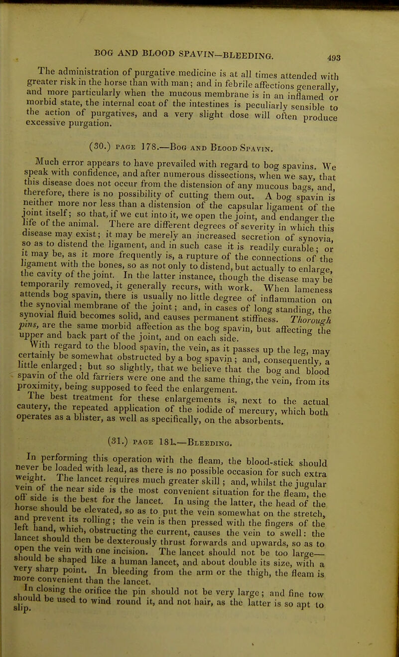The administration of purgative medicine is at all times attended with greater risk in the horse than with man; and in febrile affections generally and more particularly when the mucous membrane is in an inflamed or morbid state, the internal coat of the intestines is peculiarly sensible to the action of purgatives, and a very slight dose will often produce excessive purgation. (30.) PAGE 178.—Bog AND Blood Spavin. Much error appears to have prevailed with regard to bog spavins. We speak with confidence, and after numerous dissections, when we say' that this disease does not occur from the distension of any mucous ba<rs'and therefore, there is no possibility of cutting them out. A hocr spavin is neither more nor less than a distension of the capsular ligament of the joint itself; so that, if we cut into it, we open the joint, and endanger the lite of the animal. There are difl^erent degrees of severity in which this disease inay exist; it may be merely an increased secretion of synovia so as to distend the ligament, and in such case it is readily curable • or it may be, as it more frequently is, a rupture of the connections of'the ligament with the bones, so as not only to distend, but actually to enlaree the cavity of the joint. In the latter instance, though the disease may be temporarily removed, it generally recurs, with work. When lameness attends bog spavin, there is usually no little degree of inflammation on the synovial membrane of the joint; and, in cases of long standino-, the synovial fluid becomes solid, and causes permanent stiffness. Thwou^h pins, are the same morbid affection as the bog spavin, but affectine the upper and back part of the joint, and on each side. With regard to the blood spavin, the vein, as it passes up the leg, may Ik^lp p1 Tr^'^' obstructed by a bog spavin ; and, consequently, a little enlarged; but so slightly, that we believe that the bog and blood spavin of the old farriers were one and the same thing, the vein, from its proximity, being supposed to feed the enlargement. The best treatment for these enlargements is, next to the actual cautery, the repeated application of the iodide of mercury, which both operates as a blister, as well as specifically, on the absorbents. (31.) PAGE 18L.—Bleeding. In performing this operation with the fleam, the blood-stick should wpI'L 1 ^''^ ^'^'^^ '^^'^ ° P°^^'^'« ^^'^^^i such extra ZS e J '^^T^' S'^^^^' 5 ^d, whilst the jugular nn .wl \T^l % ?^ convenient situation for the fleam, the hnZ X ''1 u ^ ^'g ^he latter, the head of the ftorse should be elevated, so as to put the vein somewhat on the stretch, and prevent Its rolling; the vein is then pressed with the fingers of the eit Hand, which, obstructing the current, causes the vein to swell: the lancet should then be dexterously thrust forwards and upwards, so as to °k ^ij V ^^^^ incision. The lancet should not be too large— Should be shaped like a human lancet, and about double its size, with a very sharp point. In bleeding from the arm or the thigh, the fleam is more convenient than the lancet. In closing the orifice the pin should not be very large; and fine tow Should be used to wind round it, and not hair, as the latter is so apt to