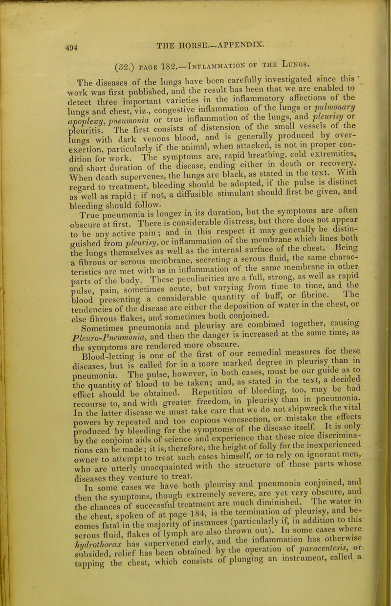 (32.) PAGE 182.—Inflammation of the Lungs. The diseases of the lungs have been carefully investigated since this ' work was first published, and the result has been that we are enabled to detect three important varieties in the mflamraatory affections of the lungs and chest, viz., congestive inflannmation of the lungs or pulmonary apoplexy, pneumonia or true inflammation of the lungs and pleurisy or pleuritis The first consists of distension of the small vessels of the lungs with dark venous blood, and is generally produced by over- exertion, particularly if the animal, when attacked is not in proper con- dition for work. The symptoms are, rapid breathing, cold extremities, and short duration of the disease, ending either in death or recovery. When death supervenes, the lungs are black, as stated in the text With regard to treatment, bleeding should be adopted if the pulse is distinc as well as rapid; if not, a diffusible stimulant should first be given, and bleeding should follow. , , . «. True pneumonia is longer in its duration, but the symptoms are often obscure at first. There is considerable distress, but there does not appear to be any active pain; and in this respect it may generally be distin- guished from p/e«m2/, or inflammation of the membrane which 'es both The lungs themselves as well as the internal surface of the chest. Bemg a fibrous or serous membrane, secreting a serous fluid, the same charac- teristics are met with as in inflammation of the same membrane in other narts of the body. These peculiarities are a full, strong, as well as rapid pulse, pain, sometimes acute, but varying from ti^e to time, and the IVod pres;nting a considerable quantity of buff, or fibrine. The tendencies of the disease are either the deposition of water ,n the chest, or else fibrous flakes, and sometimes both conjoined. Sometimes pneumonia and pleurisy are combined together, causing Pleuro-Pneumonia, and then the danger is increased at the same time, as the symptoms are rendered more obscure. .i Blood-letting is one of the first of our remedial measures for these diseases, but is called for in a more marked degree in pleurisy han m pneumonia. The pulse, however, in both cases, must be our guide as to ?he quantity of blo^od to be taken; and, as stated in the text a decided effect should be obtained. Repetition of bleeding, too, may be had reco'lse to, and with greater freedom, in pleurisy than - P--on.a In the latter disease we must take care that we do not shipwreck the vital powers by repeated and too copious venesection, or mistake the ettects produced by bleeding for the symptoms of the disease't^^^^^^ by the conjoint aids of science and experience that these nice discrimina- tions can be made; it is, therefore, the height of folly for the mexperienced owner to attempt to treat such cases himself, or to rely on ignorant men, who are utterly unacquainted with the structure of those parts whose diseases they venture to treat. • • i j In some cases we have both pleurisy and pneumonia conjoined, and then the symptoms, though extremely severe, are yet very o^ure and the chances of successful treatment are much diminished Ihe water in Z best, spoken of at page 184, is -P^^^^^^^^ comes fatal in the majority of instances (particularly if. in addition to this serous fluid flakes oflymph are also thrown out). In some cases where ZZZZx has supervened early, and the inflammation has otherwise S ic el relief has been obtained by the o^er.Uo. on^arace-t.^ o^ apping the chest, which consists of plunging an instrument, called a