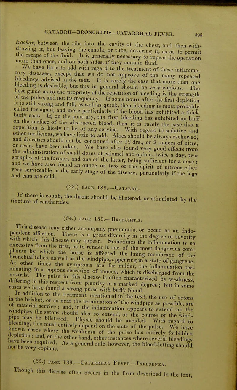 trochar, befvveeri the ribs into the cavity of the chest, and then with- tlrawnig it, but leaving the canula, or tube, covering it, so as to permit the escape of the fluid. It is generally necessary to repeat the operation more than once, and on both sides, if they contain fluid. We have little to add with regard to the treatment of these inflamma- tory diseases, except that we do not approve of the many repeated bleedings advised in the text. It is rarely the case that more than one bleeding IS desirable, but this in general should be very copious The best guide as to the propriety of the repetition of bleeding is the strength ot the pulse, and not its frequency. If some hours after the first depletion It is still strong and full, as well as quick, then bleeding is most probably cal^d for again, and more particularly if the blood has exhibited a thick Dutty coat. If, on the contrary, the first bleeding has exhibited no bufF on the surface of the abstracted blood, then it is rarely the case that a repetition IS hkely to be of any service. With regard to sedative and other medicines, we have little to add. Aloes should be always eschewed, and diuretics should not be continued after 12 drs., or 2 ounces of nitre, tUlT'-r ^^^ ^'l ^^ry good effects from the administration of small doses of calomel and opium, twice a day, two Td we hi 1 T'/°' being sufficient for a dose ; and we have also found an ounce or two of the spirit of nitrous ether (33.) PAGE 188.—Catarrh. .in *Tf LTate*' (34.) PAGE 189.—Bronchitis. r>eldll^''.2'l'^'^^ f^^^ o'^'^^ as an inde- S which fb '^^^^ ' ^'^-^^^y ^'Sree or severity Txcessive from tbrfi''^ '^ 'PP'f' ■ ^^'^t™^^ '^e infllmmation is si n\ZfT^ Vu ^.''V 0'^« of '^'^ ^ost dangerous com- plaints by which the horse is affected, the lining niembfane of the bronchia tubes, as well as the windpipe, appearing in\ state of gangrene! m nat Sr;n ?r '^^P'™' '^'^ inflammation te': Ztr Is^ Tf / ^1'°' ^bich is discharged from the nostrils. The pulse ,n this disease is often characterized by weakness d.ff-ering in this respect from pleurisy in a marked degree buT in soml' cases we have found a strong pulse with buffy blood ^ ' '^ in hVbrisS '^T''' ^^t'o^d in the text, the use of setons of mater al -^^^ / 1'™'° ^^dpipe as possible, are w nSe lrj ' 1^'/the inflammation appears\o extend up the Se mav b. Z T ^^^'^.^^^o «^tend, or the course of the wind- b eed.V^a^^K ^'■^'^''^'l; Physic should be avoided. With regard to bleeding, this must entirely depend on the state of the pulse. We have known cases where the weakness of the pulse has entirely forbidS h«Ji kT ' '''^'.o,the other hand, other instances where several bleedines Iirbe vTr;'cT;T^^^^^^^ ' ^''^^ '^^^ blood-letting should (35.) PAGE 189.—Catarrhal Fever—Influenza. Though this disease often occurs in the form described in the text.