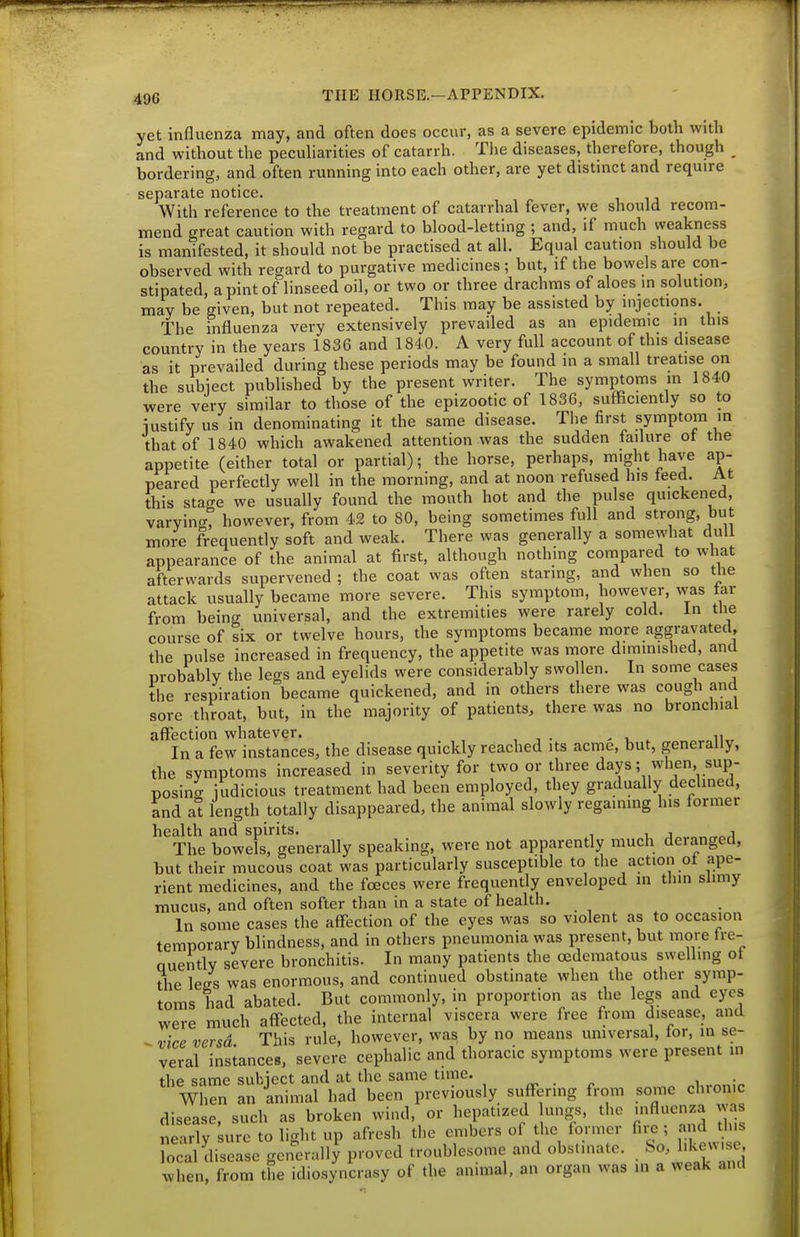 yet influenza may, and often does occur, as a severe epidemic both with and without the peculiarities of catarrh. The diseases, therefore, though bordering, and often running into each other, are yet distmct and require separate notice. With reference to the treatment of catarrhal fever, we should recom- mend great caution with regard to blood-letting ; and, if much weakness is manifested, it should not be practised at all. Equal caution should be observed with regard to purgative medicines ; but, if the bowels are con- stipated, a pint of linseed oil, or two or three drachms of aloes in solution, may be given, but not repeated. This may be assisted by injections. The influenza very extensively prevailed as an epidemic in this country in the years 1836 and 1840. A very full account of this disease as it prevailed during these periods may be found in a small treatise on the subiect published by the present writer. The symptoms m 1840 were very similar to those of the epizootic of 1836, sufficiently so to iustify us in denominating it the same disease. The first symptom in that of 1840 which awakened attention was the sudden failure of the appetite (either total or partial); the horse, perhaps, might have ap- peared perfectly well in the morning, and at noon refused his teed. At this stage we usually found the mouth hot and the pulse quickened, varyin<r, however, from 42 to 80, being sometimes full and strong, but more frequently soft and weak. There was generally a somewhat dull appearance of the animal at first, although nothing compared to what afterwards supervened ; the coat was often staring, and when so the attack usually became more severe. This symptom, however, was tar from being universal, and the extremities were rarely cold, in tlie course of six or twelve hours, the symptoms became more aggravated, the pulse increased in frequency, the appetite was more diminished, and probably the legs and eyelids were considerably swollen. In some cases the respiration became quickened, and in others there was cough and sore throat, but, in the majority of patients, there was no bronchial affection whatever. , , . , n In a few instances, the disease quickly reached its acme, but, generally, the symptoms increased in severity for two or three days; when, sup- posing judicious treatment had been employed, they gradually declined, and at length totally disappeared, the animal slowly regaining his former health and spirits. j„.„„„o/l The bowels, generally speaking, were not apparently much deranged, but their mucous coat was particularly susceptible to the action ot ape- rient medicines, and the foeces were frequently enveloped in thin slimy mucus, and often softer than in a state of health. In some cases the affection of the eyes was so violent as to occasion temporary blindness, and in others pneumonia was present, but more tre- nuently severe bronchitis. In many patients the edematous swelling ot the lees was enormous, and continued obstinate when the other symp- toms had abated. But commonly, in proportion as the legs and eyes were much affected, the internal viscera were free from disease, and ^ vice versa This rule, however, was by no means universal, lor, in se- veral instances, severe cephalic and thoracic symptoms were present in the same subject and at the same time. „ . „ .i„.nniP When an animal had been previously suffering from some clnon.c disease, such as broken wind, or hepatized ungs, tlic influenza was nearly sure to light up afresh the embers of he former fiie , and this Tocal disease genl^rally proved troublesome and obstinate. So, l.kew se, when, from the idiosyncrasy of the animal, an organ was in a weak and