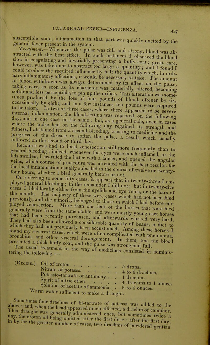 m CATARRHAL FEVER-INFLUENZA. 497 susceptible state, inflammation in that part was quickly excited bv the general fever present in the system. ^ TrcalmenL-Wheneyer the pulse was full and strong, blood was ab- s racted w,th the best effect. In such instances I obSrved thl blood slow m coagulatmg and invariably presenting a buffy coat; ereat care however, was taken not to abstract too large a quantity; and I found f could produce the required influence by half the quantity which, in ordi- nary m Ham matory affections, it would be necessary to take. The amount ot blood withdrawn was always determined by its eflfect on the pulse taking care, as soon as its character was materially altered, becoming softer and ess perceptible to pin up the orifice. This alteration was some- times produced by the loss of four pounds of blood, oftener by six occasionally by eight, and in a few instances ten pounds were required to be taken In two or three cases, where there appeared to be severe mternal inflammation, the blood-letting was repeated on the followW day, and in one case on the same ; but, as a general rule, even in cases ^here the pulse had on the following day regained its strength and fulness, I abstained from a second bleeding, trusdng to medicinSd the progress of the disease to soften the pulse, a fesuh w ^ch usua^^v followed on the second or third day. usually Recourse was had to local venesection still more frequently than to general bleeding ; indeed, whenever the eyes were much lnflamefl or f£ hds swollen I scarified the latter with a lLcet,nd opened the ;n:u ar veins, which course of procedure was attended with the best result! foj the local inflammation usually subsided in the course of twelve or twe^tv four hours, whether I bled generally before or not ^ nlnvp.r f Ki° ^^'y ^PP^^^-« that in twenty-three I em- ployed general bleeding ; in the remainder I did not • but in f wpnn. fi thT ' ^ '^tf' ^'^^ ^y^l'ds and e;r;ebs or the bL of the mouth. The majority of these were cases which had not been bled previously, and the minority belonged to those in whipW h t ThL 1 roha,ed, and afterwards Vorkervery hard They had also been allowed a considerable quantity of beans a di« which they had not preyiously been accustomed. Long these ho s'? presented a thick buffy coat, andX'pXe was trotr,;d'?:il '^ J'g\rm:~ '° ™y°f-dic,„es coLise/tadminis. (Recipe.) Oil of croton . . si &fr%--- • • • 'toTdrachms. Potassio-tartrate of antimony . . l drachm, bp rit of nitric ether .... 4 drachms to 1 ounce Solution of acetate of ammonia . 2 to 4 ounces Warm water suflicient to make a draught. abnvT^^'?^' .^'•a^^hms of bi-tartrate of potassa was added to th. above and when the head appeared much afFeited, a drachm of camnhnr This draught was generally administered once, but somedmes t^o^ fXtr'luT ^^ ^'^'^ ^'^^ fi^^t dose : afTer the fiist day 'n by far the greater number of cases, two drachms of powde ed genS