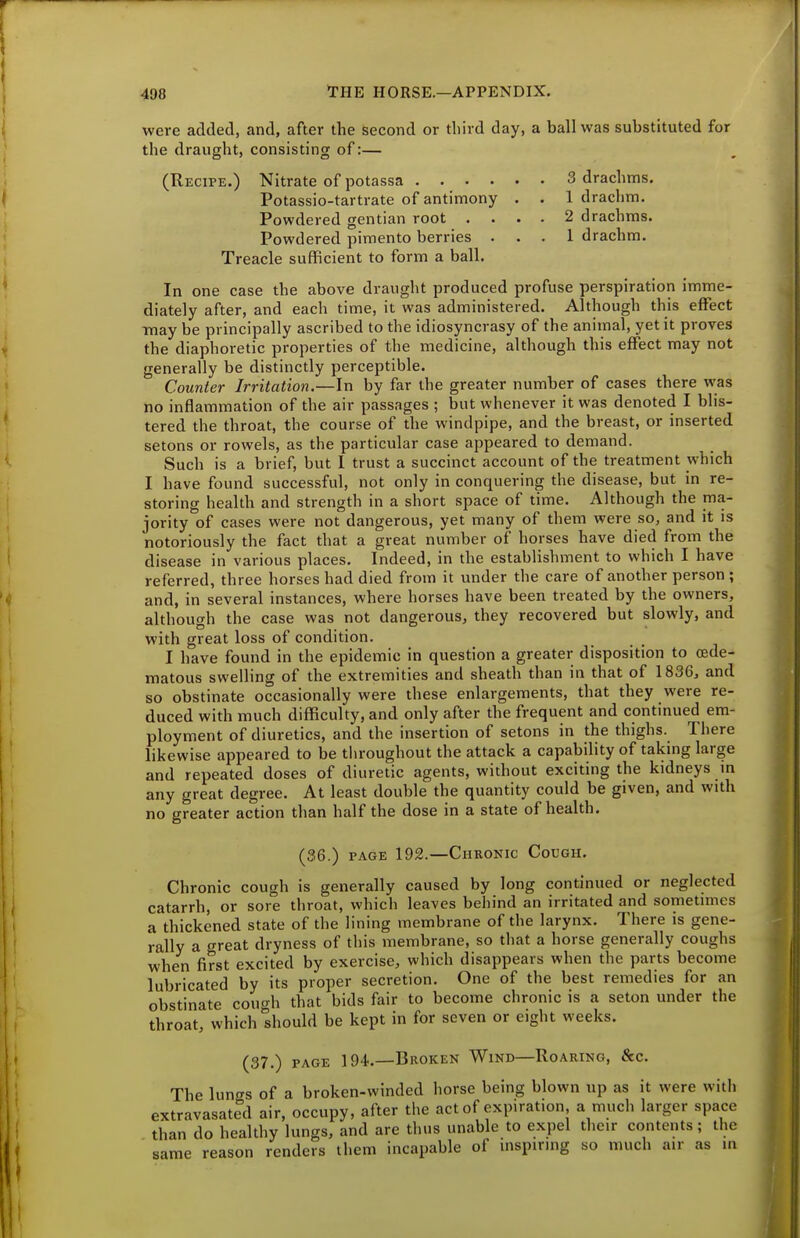 were added, and, after the second or third day, a ball was substituted for the draught, consisting of:— (Recipe.) Nitrate of potassa 3 drachms. Potassio-tartrate of antimony . . 1 drachm. Powdered gentian root .... 2 drachms. Powdered pimento berries ... 1 drachm. Treacle sufficient to form a ball. In one case the above draught produced profuse perspiration imme- diately after, and each time, it was administered. Although this effect ■may be principally ascribed to the idiosyncrasy of the animal, yet it proves the diaphoretic properties of the medicine, although this effect may not generally be distinctly perceptible. Counter Irritation.—In by far the greater number of cases there was no inflammation of the air passages ; but whenever it was denoted I blis- tered the throat, the course of the windpipe, and the breast, or inserted setons or rowels, as the particular case appeared to demand. Such is a brief, but I trust a succinct account of the treatment which I have found successful, not only in conquering the disease, but in re- storing health and strength in a short space of time. Although the ma- jority of cases were not dangerous, yet many of them were so, and it is notoriously the fact that a great number of horses have died from the disease in various places. Indeed, in the establishment to which I have referred, three horses had died from it under the care of another person ; and, in several instances, where horses have been treated by the owners, although the case was not dangerous, they recovered but slowly, and with great loss of condition. I have found in the epidemic in question a greater disposition to (ede- matous swelling of the extremities and sheath than in that of 1836, and so obstinate occasionally were these enlargements, that they were re- duced with much difficulty, and only after the frequent and continued em- ployment of diuretics, and the insertion of setons in the thighs. There likewise appeared to be tlu-oughout the attack a capability of taking large and repeated doses of diuretic agents, without exciting the kidneys in any great degree. At least double the quantity could be given, and with no greater action than half the dose in a state of health. (36.) PAGE 192.—Chronic Cough. Chronic cough is generally caused by long continued or neglected catarrh, or sore throat, which leaves behind an irritated and sometmies a thickened state of the lining membrane of the larynx. There is gene- rally a great dryness of this membrane, so that a horse generally coughs when first excited by exercise, which disappears when the parts become lubricated by its proper secretion. One of the best remedies for an obstinate coxwh that bids fair to become chronic is a seton under the throat, which should be kept in for seven or eight weeks. (37.) PAGE IQ*.—Broken Wind—Roaring, &c. The lungs of a broken-winded horse being blown up as it were with extravasated air, occupy, after the act of expiration, a much larger space than do healthy lungs, and are thus unable to expel their contents; the same reason renders them incapable of inspiring so much air as in