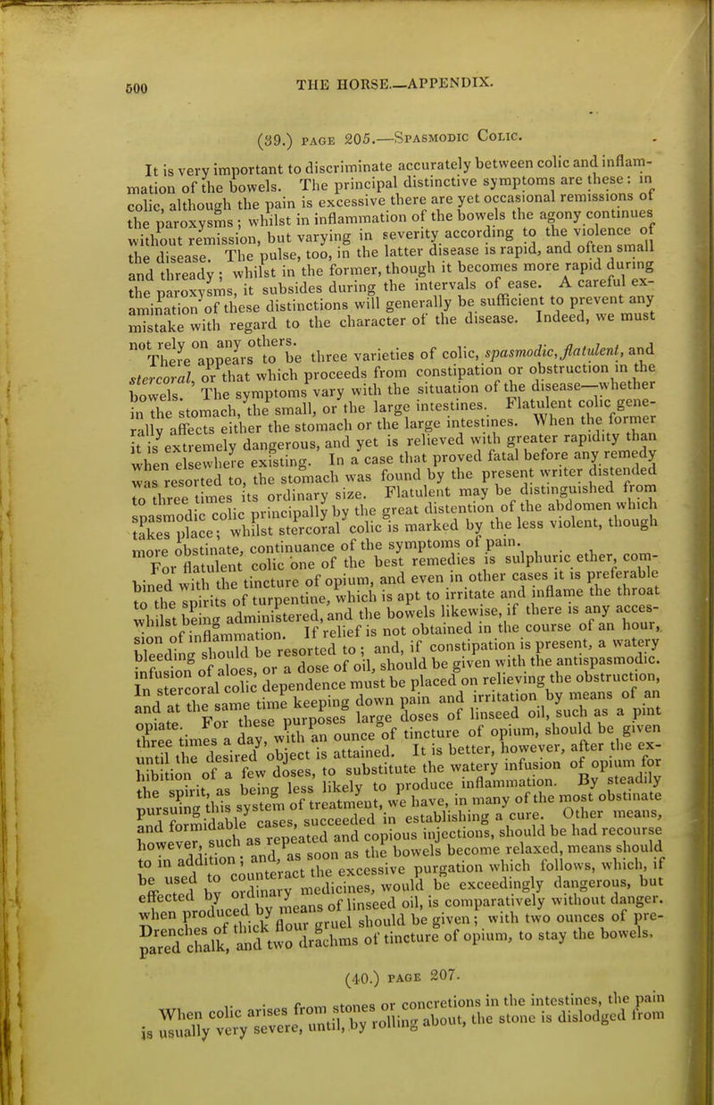 (39.) PAGE 205.—Spasmodic Colic. It is very important to discriminate accurately between colic and inflam- mation of the bowels. The principal distinctive symptoms are these : in colic although the pain is excessive there are yet occasional remissions ot tl°e paroxysms ; whilst in inflammation of the bow^els the agony continues Sut remission, but varying in severity according to the violence of disease. The pulse, too, in the latter disease is rapid, and often small and thread; ; whilst in the former, though it becomes more rapid during the paroxylms, it subsides during the intervals of ease. A careful ex- fmina ion^of these distinctions will generally be sufficient to prevent any mTsTake with regard to the character of the disease. Indeed, we must ThtLTuSs^lo^be three varieties of colic, spasmodic,flatulent, and stercoral or that which proceeds from constipation or obstruction in the bowels! The symptoms%ary with the situation of the disease-whether ?n The tomach, the small, or the large intestines. Flatulent colic gene- rally affecTseiU^er the stomach or the large intestines. When the former f s extremely dangerous, and yet is relieved with greater rapidity than when e ewliere existing. In a case that proved fatal before any remedy was resorted to. the stomach was found by the present writer dis ended To hree t mes ts ordinary size. Flatulent may be distinguished from to three iimeh jjj^ j ^ distention of the abdomen which more obstinate, continuance of the symptoms ot pain. For flatulen colic one of the best remedies is sulphuric ether com- bined with the tincture of opium, and even in other cases it is preferable to theTiirlts of turpentine, which is apt to irritate and inflame the throat wh IstEg ^^^^^ the bowels likewise, if there is any acces- Tion of inflfmmTtion. If relief is not obtained in the course of an hour,, ifsSr its de;ent:cf ittetttf on relieving the obstruction iim^s a d. an ounce'of tincture of opium, should be given until ti rdesixed^ object is attained. It is better, however, after the ex- bfb ion of a few doses, to substitute the watery infusion of opium for hibition ot a lew aose , ,oduce inflammation. By steadily itsu&Ts syst m of reatmLr wS have, in many of the most obstinate SrSiS/ cases, succeeded in establishing a cure Other means, and *0'^'^3'\„%_„^ated and copious injections, should be had recourse however such as repeatea a p ^^^^^^ ^^^^^^^^ ^^^^^^ ^^^^^^^ 1° .fd rcountiact the excessive purgation which follows, which if Jed bv ordinary medicines, would be exceedmg y dangerous, but effected by o;'^'^'^ of linseed oil, is comparatively without danger, when produced ° , '^^ be given f with two ounces of pre- ^aTef lalk! t^^^^^ ^ '^'''''^ (40.) PAGE 207. r „ „f«„oQ nr rnncrctions in the intestines, the pain