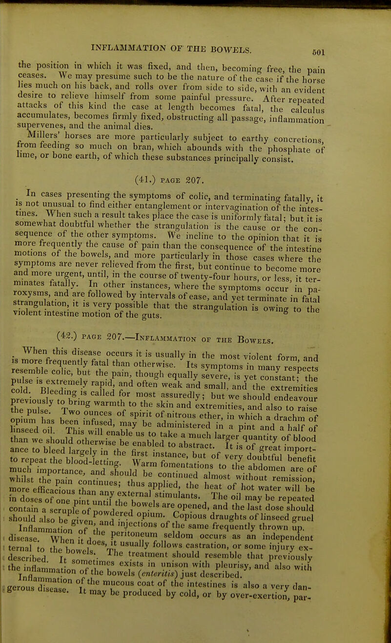 the position in which it was fixed, and then, becoming free, the pain ceases. We may presume such to be the nature of the case if the horse iies much on his back, and rolls over from side to side, with an evident desire to relieve himself from some painful pressure. After repeated attacks of this kind the case at length becomes fatal, the calculus accumulates, becomes firmly fixed, obstructing all passage, inflammation supervenes, and the animal dies. Millers' horses are more particularly subject to earthy concretions trom feeding so much on bran, which abounds with the phosphate of lime, or bone earth, of which these substances principally consist. (41.) PAGE 207. _ In cases presenting the symptoms of colic, and terminating fatally, it IS not unusual to find either entanglement or intervagination of the intes- tmes. When such a result takes place the case is uniformly fatal; but it is somewhat doubtful whether the strangulation is the cause or the con sequence of the other symptoms. We incline to the opinion that it is more frequently the cause of pain than the consequence of the intestine motions of the bowels and more particularly in those cases where the symptoms are never relieved from the first, but continue to become more and more urgent, until, in the course of twenty-four hours, or less, it ter- mmates fatally. In other instances, where the symptom occur in pa- roxysms, and are followed by intervals of ease, and yet terminate in faUl strangulation. ,t is very possible that the stranguladon is owing To the violent intestine motion of the guts. vviug lo me (42.) PAGE 207.—Inflammation of the Bowels, . When this disease occurs it is usually in the most violent form and IS more frequently fatal than otherwise. Its symptoms in many respects resemble colic, but the pain, though equally s'evere, is yet cons^tant^^ the lo d 'V^ ^^'^ ^^ ' ^he extremiti : com. liJeeding is called for most assuredly; but we should end^vnnr previously to bring warmth to the skin and extremities, and Lo to raise Snteloul^XS^^^^ Sst'thr;^^^ be^tr.;eiTmSt^t-tfourr:mi:rn' ™or: efficacTous Lf^ ''^ ''''' water Jm^be in dosefoTo^ p nruntil^hrh' l''™'''- , '^^^ ^^^ ^e repeated contain a scrunle of ^^of l i -^'^ are opened, and the last dose should should alo be iivpn !- '^'^^^'^ of linseed gruel InflammatiL^Tn 'J^^°« ^^^^ same frequently thrown up. disease When it does P'^? n^''^' ' indepencfent ternal to flL t T 'mJ ^y castration, or some injury ex- descr bS '^'uZ':- '■'■^^'^^ ^^^l'^ ••^^^•ble that previousKr the intLat on oTth'r 'T^ 7 T '1^^ P'^^''^^' ^'^ -'h Tnflo • } bowels {enteritis) just described. JKerous Salp f/''' '^^ °^ '^'^ intestines is also a very dan- ?gerous disease. It may be produced by cold, or by over-exertion, pa?-