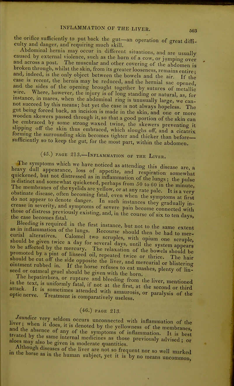 the orifice sufficiently to put back the gut—an operation of great diffi- culty and danger, and requiring much skill. Abdominal hernia may occur in different situations, and are usually caused by external violence, such as the horn of a cow, or jumpinff over and across a post. The muscular and other covering of the abdomen is broken through, whilst the skin, from its greater looseness, remains entire • and, indeed, is the only object between the bowels and the air If the case IS recent, the hernia may be reduced, and the hernial sac opened and the sides of the opening brought together by sutures of metallic wire. Where, however, the injury is of long standing or natural, as for mstance, in mares, when the abdominal ring is unusually large, we can- not succeed by this means; but yet the case is not always hopeless. The gut being forced back, an incision is made in the skin, and one or more wooden skewers passed through it, so that a good portion of the skin can be embraced by some strong waxed twine, the skewers preventing it slipping off the skin thus embraced, which sloughs off, and a cicatrix lorming the surrounding skin becomes tighter and thicker than before— sufficiently so to keep the gut, for the most part, within the abdomen. (45.) PAGE 213.—Inflammation of the Liver. The symptoms which we have noticed as attending this disease are a heavy dull appearance, loss of appetite, and respiration somewhat quickened, but not distressed as in inflammation of the luna • thTpu se IS distinct and somewhat quickened, perhaps from 50 to 60 in the minute The membranes of theByelids are yellow, or at any rate pale It i^a very obstinate disease, often becoming fatal, even when the symptorn at firsi do not appear to denote danger. In such instances tl7e7graXal v in! crease in severity, and symptoms of severe pain become Lnnectedlkh Bleeding is required in the first instance, but not to the same extent as m inflammation of die lungs. Recourse should then be haTto me^ curial alteratives. Calomel two scruples, with optm one scruple hould be given twice a day for several days, until the System appears to be affected by the mercury. The relaxation of the bowe sThould be promoted by a pint of linseed oil, repeated twice or thice T^e hair should be cut off the side opposite the liver, and mercurilfAr ointment rubbed in. If thf horse refuses t^ eat hashes plenty of I'in^ seed or oatmeal gruel should be given with the horn ' ^ ^ inSrttSVmVS,^^ :p^:^err^&-^^^ (46.) page 213. livfrwWnT^''''^-'. unconnected with inflammation of the andVhp 7 °f' ^'^'^'^ by t'^^ yellowness of the membranes treated h ^r -^ '^'^ symptoms'of inflammation. It is bes; a oe Ltatrh?''^^^ T^'^'^^ '^''^ previously advised 5 0 Al if^ f S'^^ moderate quantities. ;n H,! I ^ diseases of the liver are not so frequent nor so well marlcod m the horse as m the human subject, yet it is by no means uncommon^