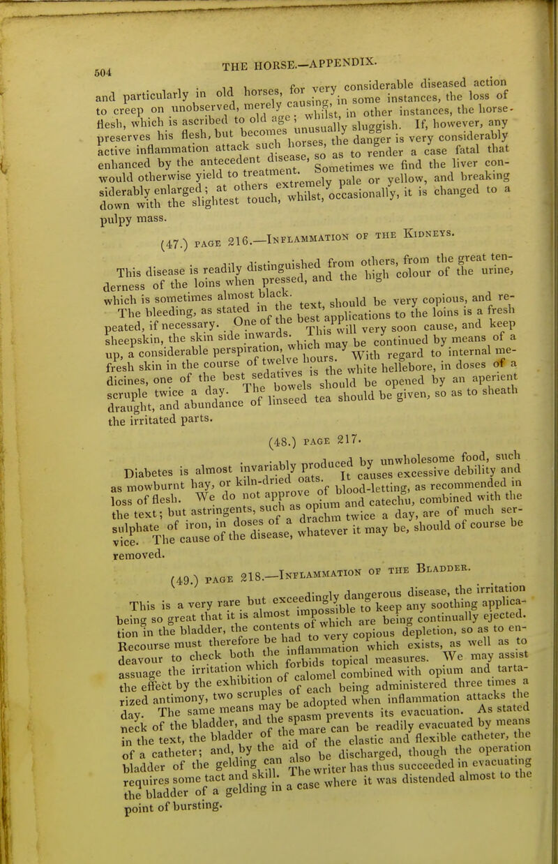 504 , . ij c fnr- vprv considerable diseased action and particularly in old horses ^^r^ J^'y.J^^^, i„,tances, the loss of to creep on unobserved, merely causmg^^^^^ ^^^^^ instances, the horse- Hesh, which is ascribed to old age ' ,' ^i,,„„^sh. If, however, any preserves his flesh, but becom s unusually sli gg ^^^.jaerably Ltive inflammation attack ^^ ^J^^^^fj render a Le fatal that frWlL-stt:^i:^S?^^asional^,. is Changed to a pulpy mass. (47.) PAOB 216.-INFLAMMATIOK OF THE KlDNEYS. This disease is readily ^isti-gu^^^f ^ %^ ^l^; derness of the loins when pressed, and the h.,n which is sometimes almost black. copious, and re- The bleeding, as stated m e t^J^^;;;^^^^ fhe loins is a fresh peated, if necessary. One of the appl ,,„,e, and keep Sheepskin, the skm side .^^^^^^Vi^i^'^^y be continued by means of a up, a considerable perspirat on, wh ch^^^^ internal me- fr^esh skin in the course of twelve bo J ^^^^^ , dicines, one of the best sedatives is th^^^ , Sjht,t^rab\SLce^:^rr^ tea should be given, so as to sheath the irritated parts. (48.) PAGE 217. • vi,. produced bv unwholesome food, such Diabetes is almost invariably produced by^^^^ ^^^^^^.^^ ^^^.^.^^ as mowburnt hay, or kiln-clriea oais. ; recommended in foss of flesh. We do -^^jn-ove of blood let^^ g,^ ^^^^ the text; but astringents such as opium ^ ^^^^^^ :iif Th^crio?th: dtel:, 'rater it may be, should of course be removed. (49 ) PAGE 218.-INE.AMMATION OF THE BlAB.KH. This is a very rare but -c^^ng^ou. ^-se, ^^^r being so great that it is almost >«>poss bie to ^ ^^tinu^Hy ejected. ^:n in th'e bladder, tlie -te ^ of wb ch a^^^^^ Recourse must ^be^^efore be had to very p^.^^^ ^^.^^^^ deavour to check both he '^A^^^J^ measures. We may ass.st assuage the i^ritatio^ which fo^^^^^^^^^ P ^^.^^^^ ^.^^^ tarta- tbe effect by the exhibition f caloi administered three times a rized antimony, '^^'Zay he ^M^ted when inflammation attacks he day. The same means may ^ its evacuation. As stated Seek of the bladder and ^be spastn P evacuated by means ?n the text, the bladder of '^'^,'^^'\^l\^^,t\c and flexible catheter, the of a catheier; and by the aid of the e^^^^^ ^^ ^^^^^^^^ bladder of the gelding can ^ ^^^.j^er has thus succeeded in evacuating ^nrrS^ a'^ie where it was distended almost to the point of bursting.