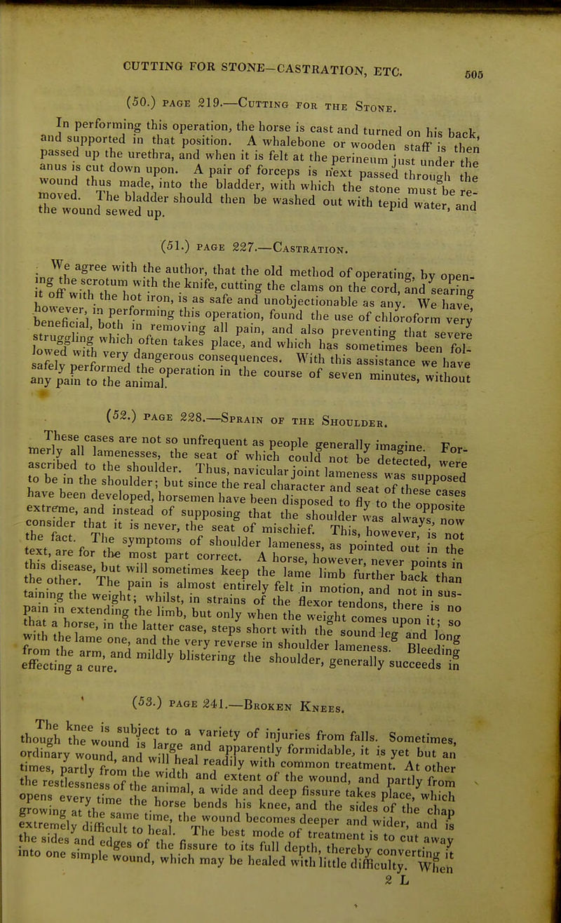 (50.) PAGE 219.—Cutting for the Stone. In performing this operation, the horse is cast and turned on his back and supported m that position. A whalebone or wooden stafF S passed up the urethra, and when it is felt at the perin^l j,Punier ^h =jth:;^=:^; t;L^bii»^ii^L/d£t^ out with tpid^s (51.) PAGE 227.—Castration. • We agree with the author, that the old method of operating, by open- t off w>kT; ^^'-^ '^'g ''^^ on the^ord, £d seaE It off w,th the hot iron, is as safe and unobjectionable as an^. We have Wfi7al'K/t™° '''^ ^''^ of chlo'roform very benehcml, both m removing all pam, and also preventing that severe Wf wifh P^^'^' ^'^'■^•^ ^^'^ been fo ! Jowed with very dangerous consequences. With this assistance we have ^'^r!:'s::iZr''''^ minuS. (52.) PAGE 228.—Sprain of the Shoulder. These cases are not so unfrequent as people generally imagine Fo. tnerly all lamenesses, the seat of which could not hP S ?!i pa,„ m extendmg Ae limb, b„, only when the weight cornea upon i • Z (53.) PAGE 241.—Broken Knees. tho?gh th: wounf rLl'an'r'^'^ 'T'J'' Sometimes, ordinary woS and wn?h..T ^f.f^'^^'ly formidable, it is yet but an times DarMv i ^'^}I'f^^ '^ad-ly with common treatment. At other opens me t^^ h wule and deep fissure takes pLe,^Jlch STomnl :llhl *''^^o'•se bends his knee, and the sides of the chao SSly^c^'ffi^SrtVS %ri\'^^^<^-^^%^^-P^r and wider, Jt ♦v,„ • 1 'mcuit to heal. The best mode of treatmpnt i<; tr, r.,,^ simple wound, which may be healed with little difficulty. Wheh