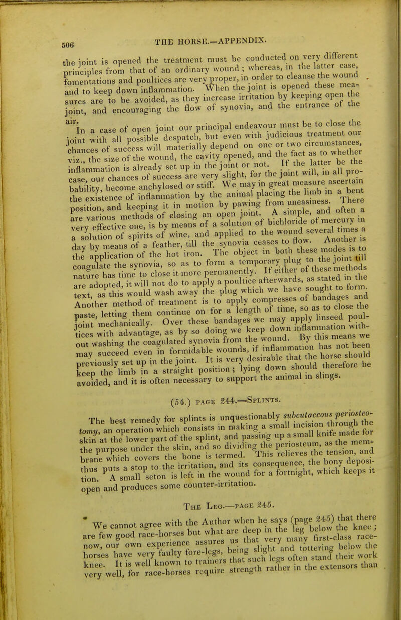 theioint is opened the treatment must be conducted on very different ScTnles from that of an ordinary wound ; whereas, m the latter case Cenut ons and poultices are very proper, in order to cleanse the wound . and to keep down inflammation. When the omt >s opened these mea^ sures are to be avoided, as they increase .rntat.on by keepmg open ti e joint, and encouraging the flow of synovia, and the entrance of the ^''in a case of open joint our principal endeavour must be to close the ioint with all possible despatch, but even with jud.cous treatment our Eels of sucLss will materially depend on one ^ctTrX e; viz., the size of the wound, the cavity, opened, and the fact as to whether pSuron and keeping i. in .notion by pawing f'~--, J^^'l rSluSn oT spirits o/wine, and applied to -^J^'^Xr Another method of treatment is to apply compresses of bandage and paste lettTng them continue on for a length of time, so as to close di^ &s'it2;i^.e,-v^^^ir;2^^ (54.) PAGE 244.—Splints. The best remedy for splints is unquestionably suhcutaceous permte^^^^^^ E «r^^^^^^^^^^^ open and produces some counter-irritation. The Leg.—page 245. • .nnnot isree with the Author when he says (page 245) that there We cannot agree wun x. ^^j^^ j^^^^, . are few good race-horses but what are deep m g now, our own experience assur s -[y^,;/';„^,,,ring below the horses have -^//^'^y often stand their work wJf,rtS;:r Sl^th ra^er in the extensors than