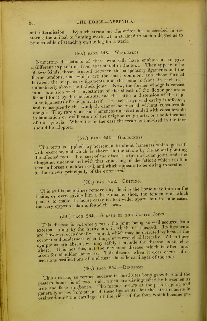 out intermission. By such treatment the writer has succeeded in re- storing the animal to hunting work, when strained to such a degree as to be inc'apable of standing on the leg for a week. (56.) PAGE 248.—WiNDGALLS. Numerous dissections of these windgalls have enabled us to give a different explanation from that stated in the text. They appear to be of two kinds, those situated between the suspensory ligaments and the flexor tendons, and which are the most common, and those formed between the suspensory ligaments and the bone in front, in each case immediately above the fetlock joint. Now, the fonner windgalls consist in an extension of the investment of the sheath of the flexor perforans formed for it by the perforatus, and the latter a distension of the cap- sular ligaments of the joint itself. In each a synovial cavity is affected, and consequently the windgall cannot be opened without considerah e danger They rarely occasion lameness unless attended with considerable inflammation or ossification of the neighbouring parts, or a solidification of the synovia. When this is the case the treatment advised in the text should be adopted. (57.) PAGE 252.—Grogginess. This term is applied by horsemen to slight lameness which goes off with exercise, and which is shown in the stable by the animal pointing the affected foot. The seat of the disease is the navicular joint, and it is altogether unconnected with that knuckling of the fetlock which is often seen in horses much forked, and which appears to be owing to weakness of the sinews, principally of the extensors. (58.) PAGE 252. —Cutting. This evil is sometimes removed by shoeing the horse very thin on the inside or even giving him a three-quarter shoe, the tendency of which plan is to make the horse carry its feet wider apart; but, in some cases, the very opposite plan is found the best. (59.) page 254.—Sprain of the Coffin Joint. This disease is extremely rare, the joint being so well secured from external injury by the horny box in which it is encased Its ligaments are however, occasionally strained, which may be detected by heat a the coronet and tenderness, when the joint is wrenched laterally. \\ hen these symptoms are absent, we may safely conclude the disease exists else- Xre It is not this, but the navicular disease, which is often mis- Taken for shoulder lameness. This disease, when it does occur, often occasions ossifications of, and near, the side cartilages of the foot. (60.) PAGE 255.—Ringbone. This disease, so termed because it constitutes bony growth round the paS^n ^es, is of t^ ^i^; ^^^^ ^Tl^S r:eX WsTotISl'in o'Saments, but the^latter c^onsists in Ssificatfon of the cartilages of the sides of the loot, which become en-