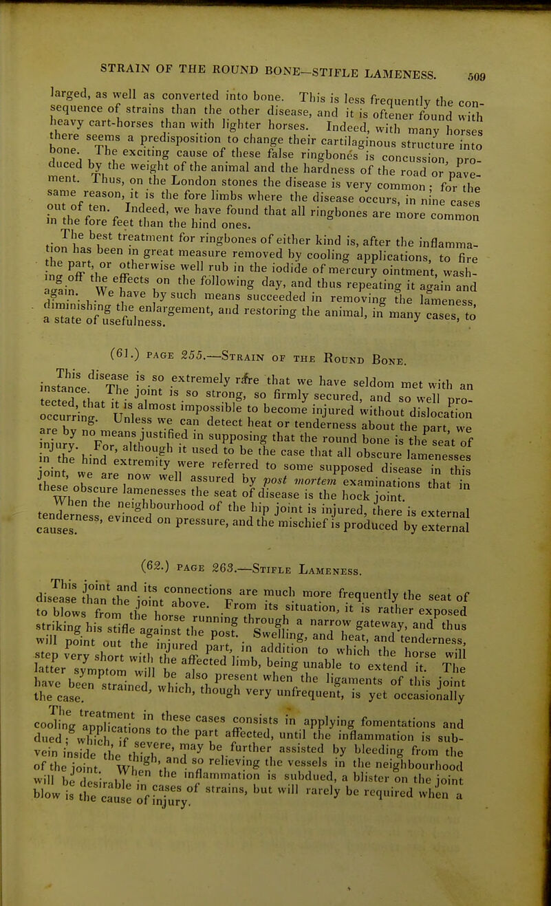 Jarged, as well as converted into bone. This is less frequently the con- sequence of strains than the other disease, and it is oftLrfLnd with heavy cart-horses than with lighter horses. Indeed, witirmany hor e there seems a predisposition to change their cartilaginous structure into bone The exct.ng cause of these false ringbones is concussion p^o duced by the we.ght of the animal and the hardness of the road orVavel ment. I hus, on the London stones the disease is very common • for th^ same reason, it is the fore limbs where the disease occurs, in nine cases r h ^t'^' ^'^^ ^ ^'ghones are more commoa m the fore feet than the hind ones. nnon The best treatment for ringbones of either kind is, after the inflamma- 'ff'^ '■'^^'^ '^^''g applications, to fire n^ off ff''' Tl'li^ of mercury ointment, E • I,- f^'^ succeeded in removing fhe lameness • a=tfrf:i:et:°^'^' '-^^^^--^ ^ (61.) PAGE 255.—Strain of the RotJND Bone. inslnce'^''?he '^''^^^^V r*-e that we have seldom met with an tertPd ^i. . . ^ '''^S' ^^'^■•ed, and so well pro- occmi;^'' Wnl ^^^^ ''j- -^ 'i''-' d- ocaCn are hv n^ •' 'l T- '^'^^ tenderness about the part we inTu?v FT2r''t^ '.PP?^^ '•^d bone is the^seat of n''fi!\- 7' ^'*b°^^bto be the case tliat all obscure lamenesses ;n the hmd extremity were referred to some supposed disease In thiJ jomt, we are now well assured by po.t .«or^eJLaminat.ons that in Whl :r '^7^-- of disease is the hock joint!  tenTp/n ^'ghj^Orhood of the hip joint is injured, there is external tenderness, evmced on pressure, and the^'mischief fs produced b; e^te'nal (62.) PAGE 263.—Stifle Lameness. dislase ZuZ^- ^'^^^ '^^ frequently the seat of to hint! f ^b°^^' situation, it is rather exposed strit7hit:^;fl \%Yn;Tt^ ^ narrow gateway^ard^rus will pJint n. • • . Swellmg, and heat, and tenderness the case ' '''^Sh very unfrequent, is yet occasionally cooT!nVaTpSor;st?tT''''r T'T ^ ^^P'^''^ fomentations and dued- wlK !r ? P^!' ^^^^'^'^^ 1 ^'^e inflammation is sub- vein i^sSeule^tS'''^^^'^^^^ b'^'^J'^' f'-o- the of the jornt WhS 'th ''^'^ -gl^bourhood will ]d Z - II ^ inflammation is subdued, a blister on the ioint bill: zti^T.;' ^= «