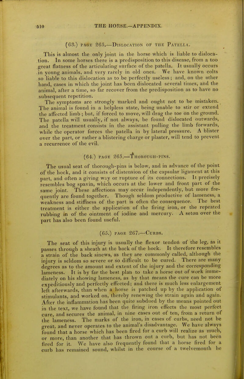 (63.) PAGE 265.—Dislocation of the Patella. This is almost the only joint in the horse which is liable to disloca- tion. In some horses there is a predisposition to this disease, from a too great flatness of the articulating surface of the patella. It usually occurs in young animals, and very rarely in old ones. We have known colts so liable to this dislocation as to be perfectly useless ; and, on the other hand, cases in which the joint has been dislocated several times, and the animal, after a time, so far recover from the predisposition as to have no subsequent repetition. The symptoms are strongly marked and ought not to be mistaken. The animal is found in a helpless state, being unable to stir or extend the affected limb ; but, if forced to move, will drag the toe on the ground. The patella will usually, if not always, be found dislocated outwards, and the treatment consists in the assistant pulling the limb forwards, while the operator forces the patella in by lateral pressure. A blister over the part, or rather a blistering charge or plaster, will tend to prevent a recurrence of the evil. (64.) PAGE 265. HOROUGH-PINS. The usual seat of thorough-pins is below, and in advance of the point of the hock, and it consists of distension of the capsular ligament at this part, and often a giving way or rupture of its connections. It precisely resembles bog spavin, which occurs at the lower and front part of the same joint. These affections may occur independently, but more fre- quently are found together. Though seldom productive of lameness, a weakness and stiffness of the part is often the consequence. The best treatment is either the application of the firing iron, or the repeated rubbing in of the ointment of iodine and mercury. A seton over the part has also been found useful. (65.) PAGE 267.—Curbs. The seat of this injury is usually the flexor tendon of the leg, as it passes through a sheath at the back of the hock. It therefore resembles a strain of the back sinews, as they are commonly called, although the injury is seldom so severe or so difficult to be cured. There are many degrees as to the amount and extent of the injury and the corresponding lameness. It is by far the best plan to take a horse out of work imme- diately on his showing lameness, as by tliat means the cure can be more expeditiously and perfectly effected; and there is much less enlargement left afterwards, than when a horse is patched up by the application of stimulants, and worked on, thereby renewing the strain again and again. After the inflammation has been quite subdued by the means pointed out in the text, we have found that the firing iron effects the most perfect cure, and secures the animal, in nine cases out of ten, from a return of the lameness. The marks of the iron, in cases of curbs, need not be great, and never operates to the animal's disadvantage. We have always found that a horse which has been fired for a curb will realize as much, or more, than another that has thrown out a curb, but has not been fired for it. We have also frequently found that a horse fired for a curb has remained sound, wliilst in the course of a twelvemonth he